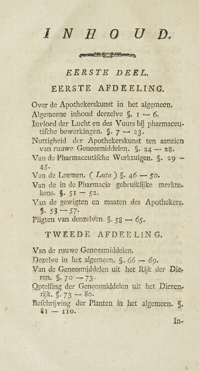 EERSTE DEEL. EERSTE AFDEELING. Over de Apothekerskunst in het algemeen. Algemeene inhoud derzelve §. i — 6. Invloed der Lucht en des Vuurs bij pharmaceu- tifche bewerkingen. §.7 — 23. Nuttigheid der Apothekerskunst ten aanzien van ruuwe Geneesmiddelen. §. 24 —• 2g. Van de Pharmaceutifche Werktuigen. §. 29 — 45- Van de Leemen. ( Luta ) §. 46 — 50. Van de in de Pharmacie gebrurklijke merkte- kens. §. 51 - 52. Van de gewigten en maaten des Apothekers. 5- 53 “ 57- Pligten van denzelven. §. 52 65. TWEEDE AFDEELING. Van de rauwe Geneesmiddelen. Dezelve in het algemeen. §.66 — 69. Van dc Geneesmiddelen uit het Rijk der Die* ren. §. 70 — 73. Optelling der Geneesmiddelen uit het Dieren- rijk. §. 73 — 80. Befchrijving der Planten in het algemeen. §, Si — 110.