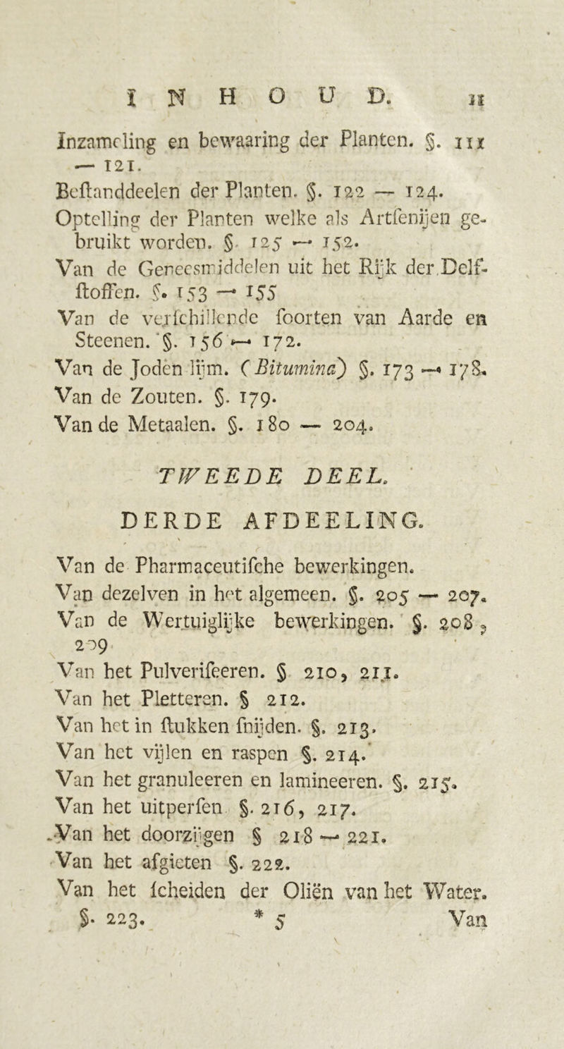 Inzameling en bewaaring der Planten. §. m — T 2 I. Beftanddeelen der Planten. §. 122 — 124. Optelling der Planten welke als Artfenijeji ge- bruikt worden. §. 125 —• 152. Van de Geneesmiddelen uit het Rijk der Delf- ftoffen. f. 153 — 155 Van de vejrfcjri! lende Poorten van Aarde en Steenen.'§. t 56 *—* 172. Van de Joden lijm. ( Bitumina) §. 173 17&amp;. Van de Zouten. §. 179. Van de Metaalen. §. 180 —■ 204. TWEEDE DEEL. ’ DERDE AFDEELING. V Van de Pharmaceutifche bewerkingen. Van dezelven in hK algemeen. §. 205 — 207. Van de Werktuiglijke bewerkingen. §. 208 ? 209. ' Van het Pulverifeeren. § 210, 211. Van het Pletteren. § 212. Van het in ftukken fnijden. §. 213. Van het vijlen en raspen §. 214. Van het granuleeren en lamineeren. §. 215. Van het uitperfen §.216, 217. .Van het doorzijgen § 218 221. Van het afgieten §. 222. Van het Icheiden der Oliën van het Water. §• 223. * 5 Van ( \ »