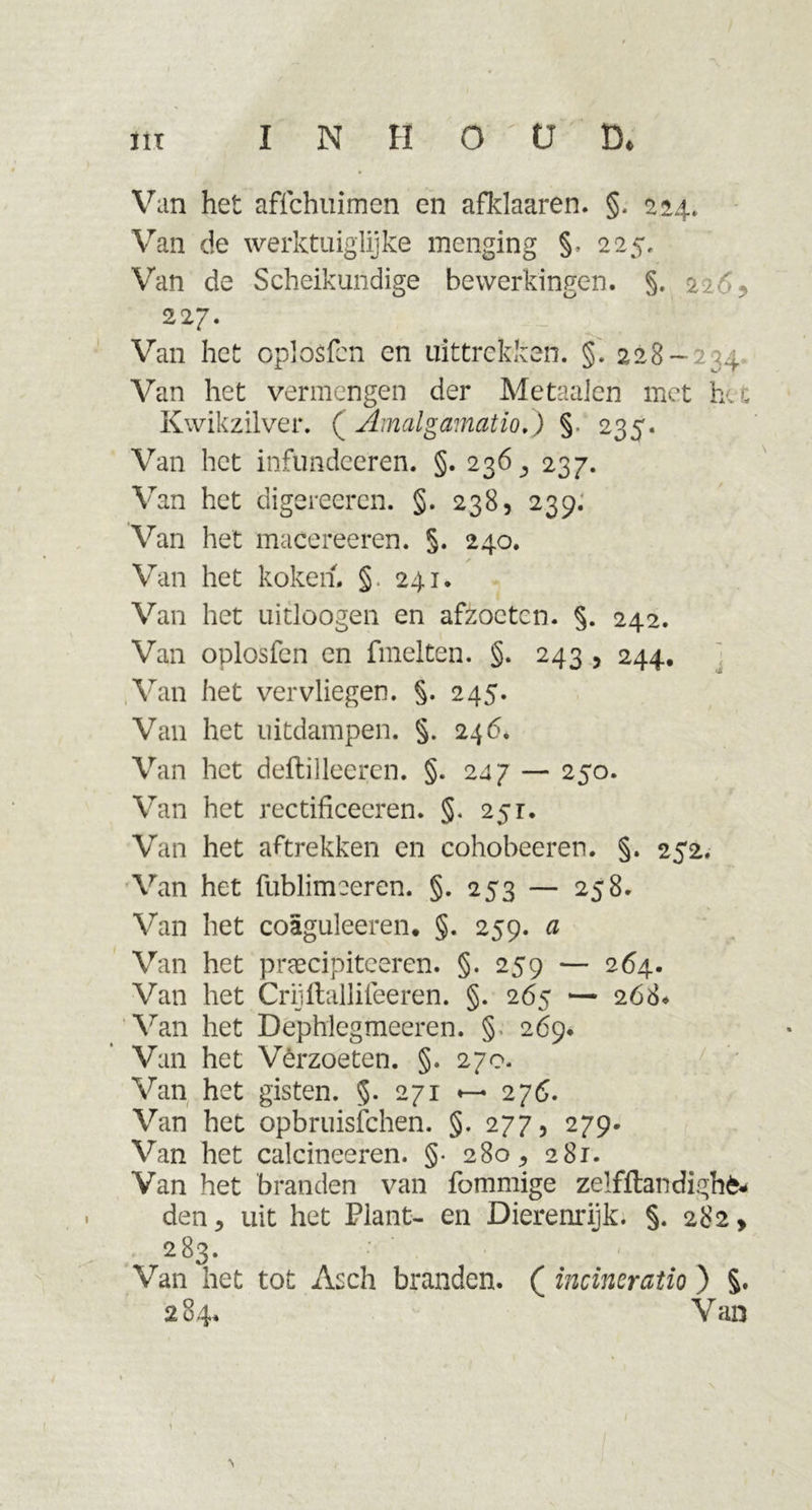 / in INHOUD* Van het affchuimen en afklaaren. §. 224. Van de werktuiglijke menging §. 225, Van de Scheikundige bewerkingen. §. 22-% 227. Van het oplosfcn en uittrekken. §. 228-234 Van het vermengen der Me taaien met hu: Kwikzilver. ( Amalgamatio,) §. 235. Van het infundeeren. §. 236 ^ 237. Van het digereeren. §. 238, 239. Van het macereeren. §. 240. Van het koken. § 241. Van het uitloogen en afzoeten. §. 242. Van oplosfcn en fmelten. §. 243 , 244. Van het vervliegen. §. 245. Van het uitdampen. §. 246. Van het deftilleeren. §. 2dj — 250. Van het rectificeeren. §. 251. Van het aftrekken en cohobeeren. §. 252. Van het fublimceren. §. 253 — 258. Van het coaguleeren* §. 259. a Van het pnecipitceren. §. 259 — 264. Van het Criiftallifeeren. §. 265 — 268* Van het Dephlegmeeren. §. 269* Van het Verzoeten. §. 270. Van het gisten. §. 271 276. Van het opbruisfehen. §. 277, 279. Van het calcineeren. §• 280^ 281. Van het branden van fommige zelfftandighfc- den 5 uit het Plant- en Dierenrijk. §. 282, 283. Van het tot Asch branden. ( incineratio ) §. 284. Van