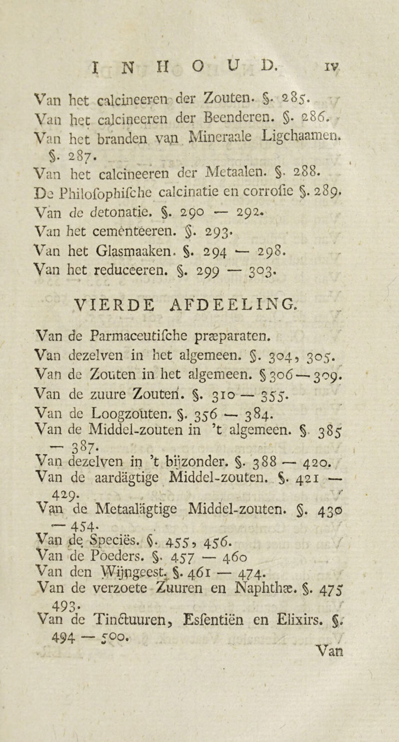 Van het calcineeren der Zouten. §. 2,85. Van het cajcineeren der Beenderen. §• 286. Van het branden vap. Mineraale Ligchaamen. §. 287. Van het calcineeren der Me taaien. §• 288. De Philofophifche calcinatie en corroiie §. 289. Van de detonatie. §. 290 — 292. Van het cemèntéeren. §. 293. Van het Glasmaaken. §. 294 — 298. Van het reduceeren. §. 299 — 303. VIERDE AFDEEL ING. / t 1 Van de Farmaceütifche preparaten. Van dezelven in het algemeen. §. 304, 305. 1 * Van de Zouten in het algemeen. §306 — 309. Van de zuure Zouten. §. 310 —- 355. Van de Loogzouten. §. 356 — 384. Van de Middel-zouten in ’t algemeen. §. 385 — 3^7* Van dezelven in 5t bijzonder. §. 388 — 420. Van de aardagtige Middel-zouten. §.421 —- 429. Van de Metaalagtige Middel-zouten. §. 430 r~- 454- Van de Speciës. §. 455, 456. Van de Poeders. §, 457 — 460 Van den Wijngeest. §.461 — 474. Van de verzoete Zuuren en Naphthse. §. 475 r493- Van de Tinctuurcn, Esfentiën en Elixirs. §. 494 — 500. Van
