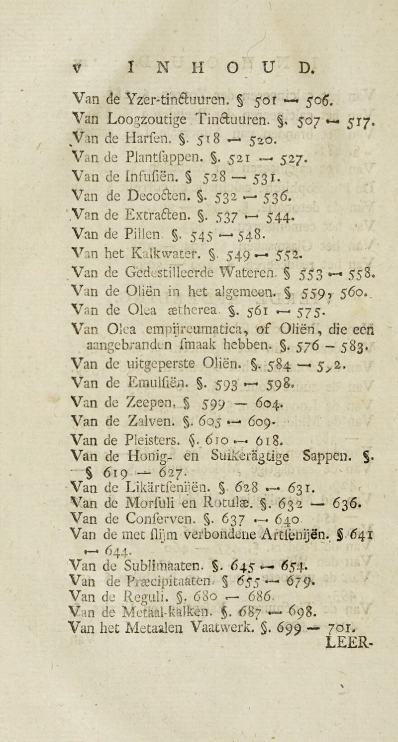 Van de Yzer-tin&amp;uuren. § 50 r — 506. Van Loogzoutige Tin&amp;uuren. §, 507 517. Vin de Harfen. §. 518 — 520. Van de Plantfappen. §. 521 527. Van de tnfufiën. § 528 — 531. Van de Decocten. §. 532 536. Van de Extraóten. §. 537 544. t r Van de Pillen §. 545 *—548. Van het Kalkwater. §. 549 —* 552. Van de Gedestilleerde Wateren. § 553 558, Van de Oliën in het algemeen. § 559, 560,. Van de Olea setherea. §. 561 —* 575. Van Olea empiireumatica, of Oliën, die een aangebranden fmaak hebben. §. 576 — 583. Van de uitgeperste Oliën. §. 584 — 5^2. Van de Emulfiën. §. 593 — 598. Van de Zeepen. § 599 — 604. Van de Zalven. §. 6qj 609- Van de Pleisters. §. 610 618. Van de Honig- en Suikeragtige Sappen. §. * § 619 — 627. Van de Likartfeniiën. § 628 •— 631. Van de Morfuli en Rotulae. §. 632 — 636. Van de Conferven. §. 637 640 Van de met flijm verbondene Aitiènijën. § 641 ♦—• 644. Van de Sublimaaten. §. 645 654. Van de Firecipitaaten § 655 — 679. Van de Reguli. §. 680 «— 686. Van de Metaal-kalken. §. 687 — 698. Van het Metaalea Vaatwerk. §. 699 — 701. LEER-
