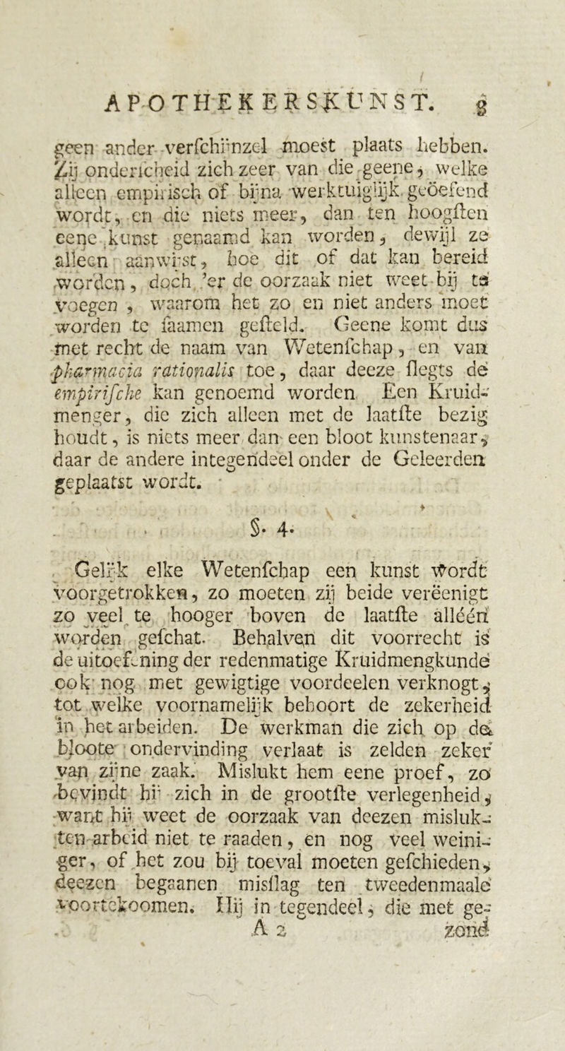 AP OTHEK ERS&amp;UNST. g geen ander -verfchfnzel moest plaats hebben. Zij onderscheid zich zeer van die geene, welke alleen empirisch of bijna werktuiglijk geoefend wordt, en die niets meer, dan ten hoogften eene kunst genaamd kan worden, dewijl ze alleen aanwist, hoe dit of dat kan bereid worden, doch ’er de oorzaak niet weet-bij ta voegen , waarom het zo en niet anders moet worden te faamen gefield. Geene komt dus rnet recht de naam van Wetenfchap, en van phannacia rationalis toe, daar deeze flegts dé empirifche kan genoemd worden Een Kruid- menger , die zich alleen met de laatfte bezig houdt, is niets meer dan een bloot kunstenaar* daar de andere integendeel onder de Geleerden geplaatst wordt. §• 4- Gelfk elke Wetenfchap een kunst Wordt voorgetrokken, zo moeten zij beide verëenigt zo veel te hooger boven de laatfte alléén worden gefchat. Behglveft dit voorrecht is de uitoefening der redenmatige Krüidmengkündé ook nog met gewigtige voordeelen verknogt , tot welke voornamelijk behoort de zekerheid in het ar beiden. De werkman die zich op da bloote ondervinding verlaat is zelden zeker van zijne zaak. Mislukt hem eene proef, zo -bevindt bi; zich in de grootfte verlegenheid, want bii weet de oorzaak van deezen misluk- ten arbeid niet te raaden, en nog veel weini- •ger, of het zou bij toéval moeten gefchieden* deezen begaanen mislïag ten tweedenmaalc voortekoomen. Ili] in tegendeel, die met ge-