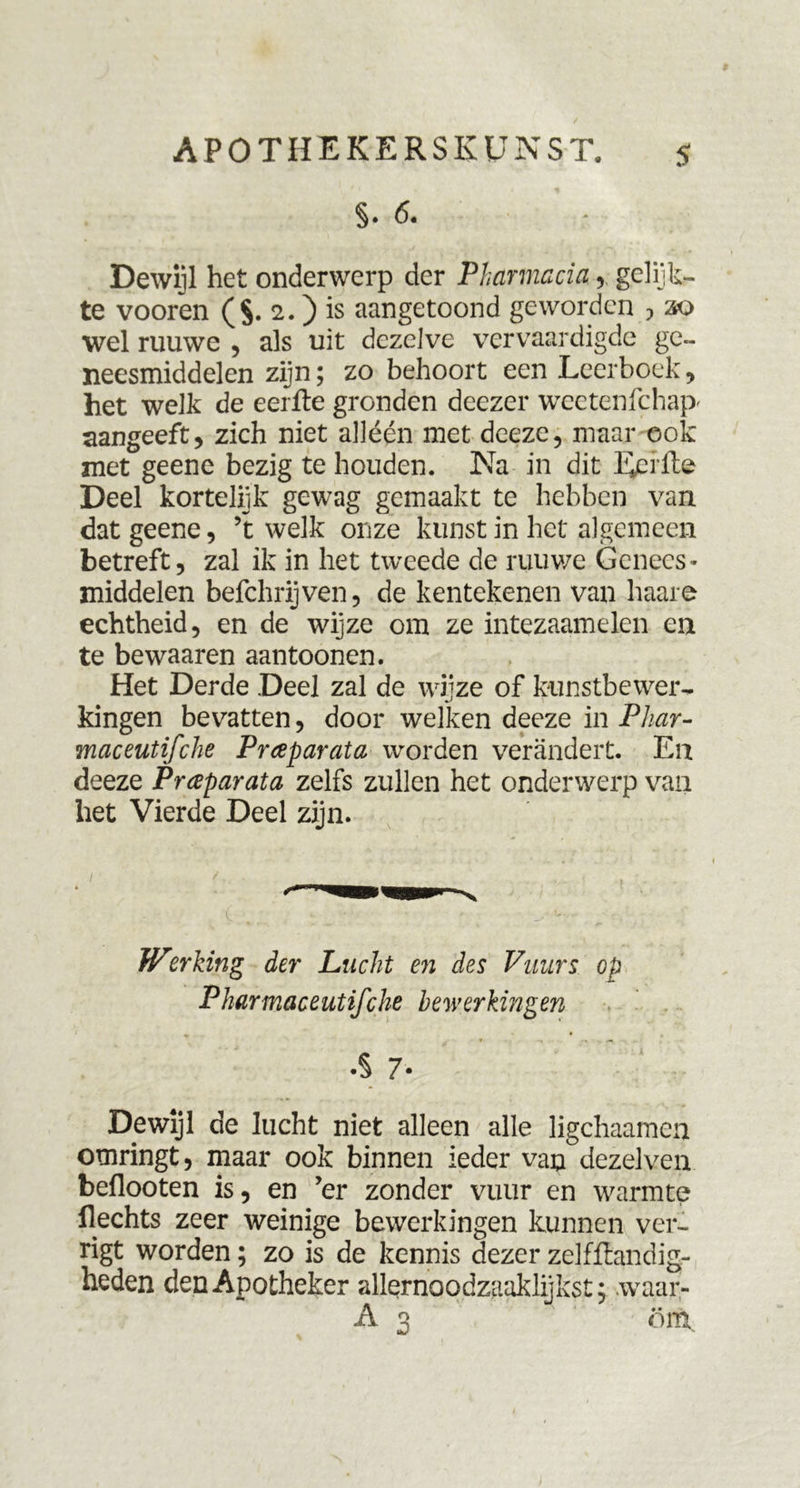 §. 6. Dewijl het onderwerp der Pharmacia gelijk- te vooren ($. 2.) is aangetoond geworden , 20 wel ruuwe , als uit dezelve vervaardigde ge- neesmiddelen zijn; zo behoort een Leerboek, het welk de eerfte gronden deezer weetenfchap' aangeeft, zich niet alléén met deeze, maar ook met geene bezig te houden. Na in dit Eerfte Deel kortelijk gewag gemaakt te hebben van dat geene, ’t welk onze kunst in het algemeen betreft, zal ik in het tweede de ruuwe Genees- middelen befchrijven, de kentekenen van haare echtheid, en de wijze om ze intezaamelen en te bewaaren aantoonen. Het Derde Deel zal de wijze of kunstbewer- kingen bevatten, door welken deeze in Phar- maceutifche Prceparata worden verandert. En deeze Praparata zelfs zullen het onderwerp van het Vierde Deel zijn. Werking der Lucht en des Vuiirs cp Pharmaceutifche bewerkingen • ■> — ... .$ 7- Dewijl de lucht niet alleen alle ligchaamen omringt, maar ook binnen ieder van dezelven beflooten is, en ’er zonder vuur en warmte Hechts zeer weinige bewerkingen kunnen ver- rigt worden; zo is de kennis dezer zelfftandig- heden den Apotheker allernoodzaaklijkst; waar- A 3 om