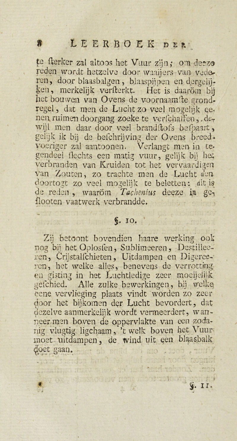 te fterker zal altoos het Vuur zijn; om deezo reden wordt hetzelve door waaijers van veda* ren, door blaasbalgen, blaaspijpen en dergelij- ken, merkelijk verfterkt. Het is daarom bij het bouwen van Ovens de voprnaamfte grond- regel , dat men de Lucht zo veel mogelijk ee« non, ruimen doorgang zoeke te verfchaffen ,. dcr wijl men daar door veel hrandftofs be(paart, gelijk ik bij de befchrijving der Ovens breed- voeriger zal aantoonen. Verlangt men in te* gendeel Hechts een matig vuur, gelijk bij het verbranden van Kruiden tot het vervaardigen van Zouten, zo trachte men de Lucht aen doortogt zo veel mogelijk te beletten; dit is de reden , waarom Tachenius deeze ia ge7 flooten vaatwerk verbrandde. §. 10. Zij betoont bovendien haare werking ook nog bij hetOplosfen, Sublimeeren, Dcstillee- ren, Crijstalfchieten, Uitdampen en Digeree- ren, het welke alles, benevens de verrotting en gisting in het Luchtledige zeer m o dj ei ijk gefchied. Alle zulke bewerkingen, hij welke eene vervlieging plaats vindt worden zo zeer door het bijkomen der Lucht bevordert, dat dezelve aanmerkelijk wordt vermeerdert, wan- neer men boven de oppervlakte van een zoda- nig vlugtig ligchaam, ’t welk boven het Vuur moet uitdampen, de tvind uit een blaasbalk $oet gaan. .