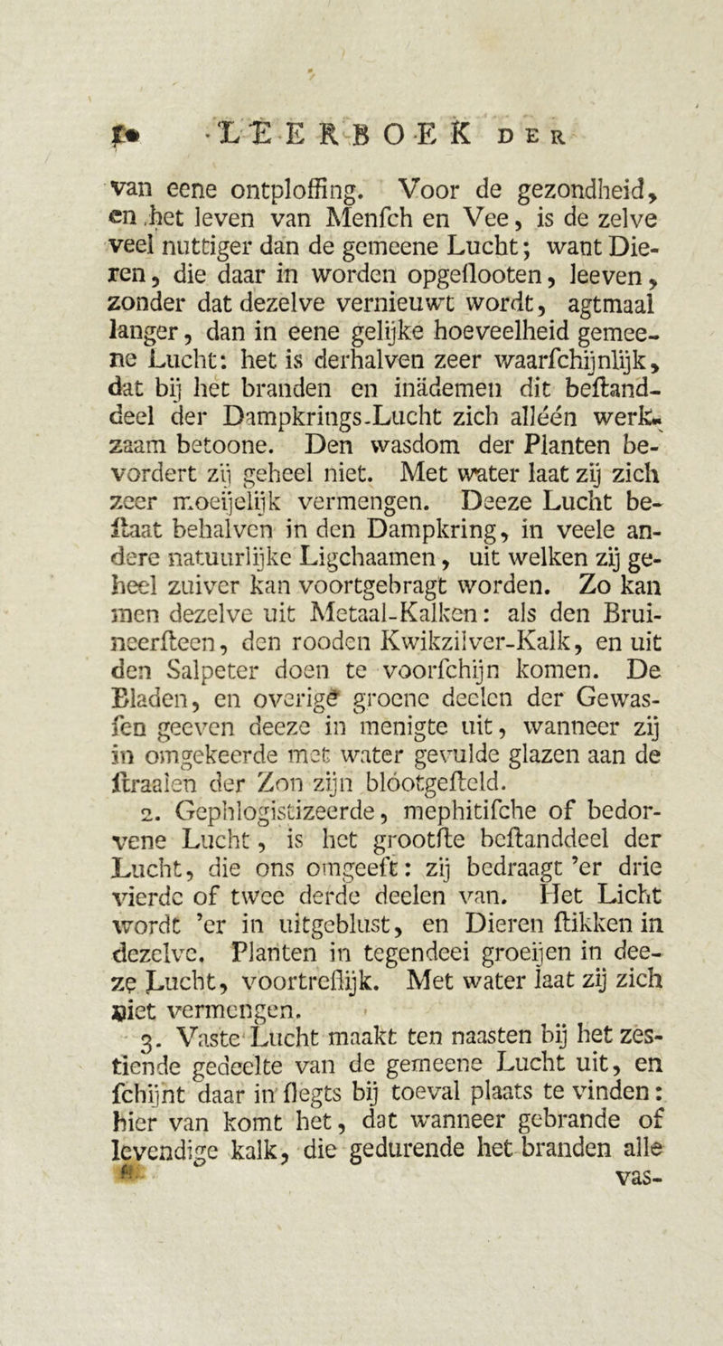 -LI E R B O E K der van eene ontploffing. Voor de gezondheid y en ,het leven van Menfch en Vee, is de zelve veel nuttiger dan de gemeene Lucht; want Die- ren , die daar in worden opgellooten, leeven , zonder dat dezelve vernieuwt wordt, agtmaal langer, dan in eene gelijke hoeveelheid gemee- ne Lucht: het. is derhalven zeer waarfchijnlijk, dat bij het branden en inademen dit beftand- deel der Dampkrings.Lucht zich alléén werk- zaam betoone. Den wasdom der Planten be- vordert zii geheel niet. Met w'ater laat zij zich zeer moeijelijk vermengen. Deeze Lucht be~ Haat behalvcn in den Dampkring, in veele an- dere natuurlijke Ligchaamen, uit welken zij ge- heel zuiver kan voortgebragt worden. Zo kan men dezelve uit Metaal-Kalken: als den Brui- neerfteen, den rooden Kwikziiver-Kalk, en uit den Salpeter doen te voorfchijn komen. De Bladen, en overigê groene declcn der Gewas- fen geeven deeze in menigte uit, wanneer zij in omgekeerde met water gevulde glazen aan de ftraelen der Zon zijn blóotgefteld. 2. Gephlogistizeerde, mephitifche of bedor- vens Lucht, is het grootfte beftanddeel der Lucht, die ons o ingeeft: zij bedraagt ’er drie vierde of twee derde deden van. Het Licht wordt ’er in uitgeblust, en Dieren Hikken in dezelve. Planten in tegendeei groeijen in dee- ze Jmcht, voortreflijk. Met water iaat zij zich «iet vermengen. 3. Vaste Lucht maakt ten naasten bij het zes- tiende gedeelte van de gemeene Lucht uit, en fchijht daar in flegts bij toeval plaats te vinden: hier van komt het, dat wanneer gebrande of levendige kalk, die gedurende het branden alle « ° vas-