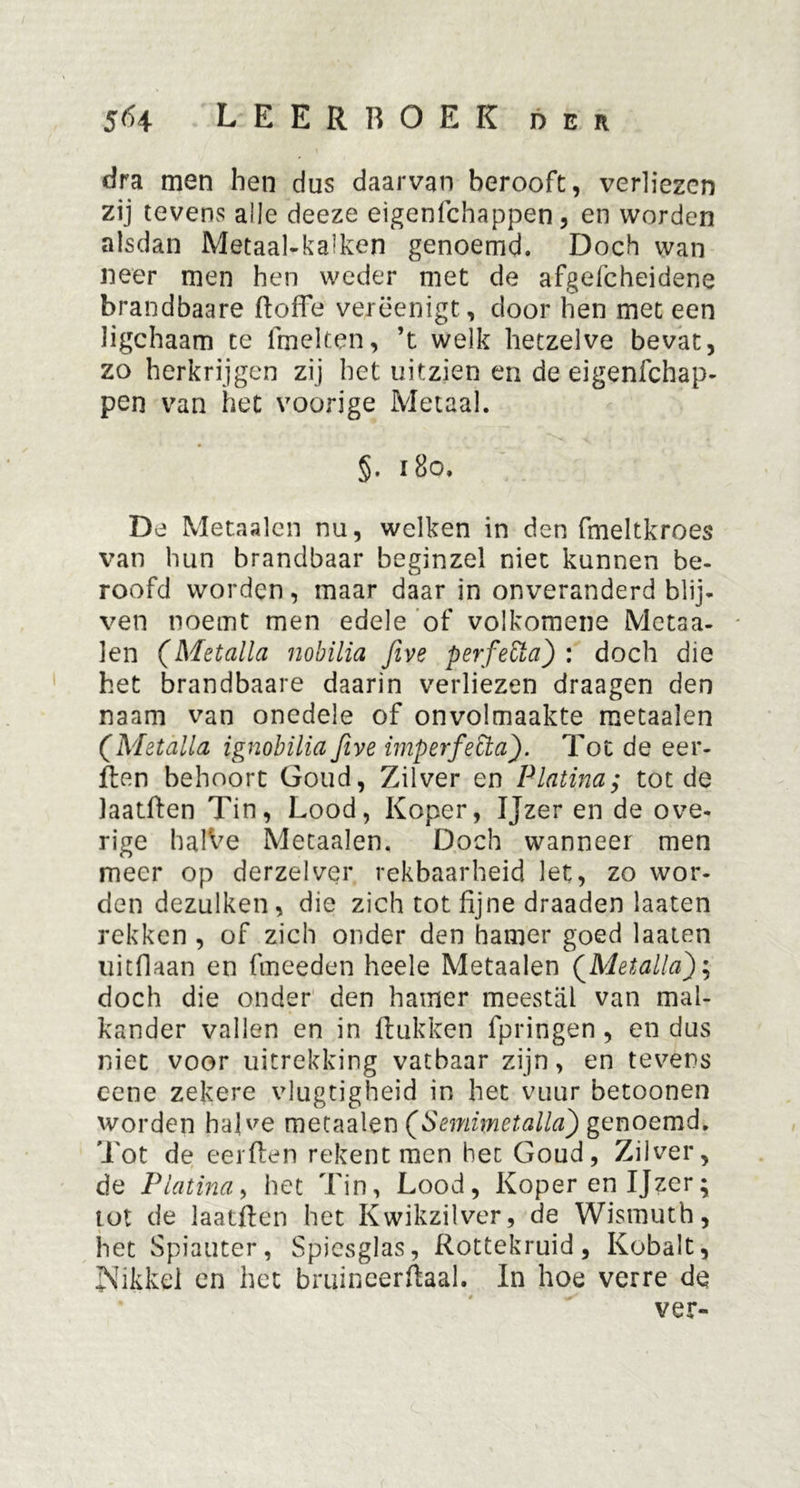dra men hen dus daarvan berooft, verliezen zij tevens alle deeze eigenfehappen, en worden alsdan Metaalkalken genoemd. Doch wan neer men hen weder met de afgefcheidene brandbaare doffe verëenigt, door hen met een ligchaam te fmelten, ’t welk hetzelve bevat, zo herkrijgen zij het uitzien en de eigenfehap- pen van het voorige Metaal. §. 180. De Metaalen nu, welken in den fmeltkroes van hun brandbaar beginzel niet kunnen be- roofd worden, maar daar in onveranderd blij- ven noemt men edele of volkomene Metaa- len (Metalla nobilia five perfeÜa) : doch die het brandbaare daarin verliezen draagen den naam van onedele of onvolmaakte metaalen (Metalla ignobilia Jive imperfecta). Tot de eer- ften behoort Goud, Zilver en Platina,* tot de laatften Tin, Lood, Koper, Ijzer en de ove- rige halVe Metaalen. Doch wanneer men meer op derzelver rekbaarheid let, zo wor- den dezulken, die zich tot fijne draaden laaten rekken , of zich onder den hamer goed laaten uitflaan en fineeden heele Metaalen (.Metalla); doch die onder den hamer meestal van mal- kander vallen en in ftukken fpringen, en dus niet voor uitrekking vatbaar zijn, en tevens cene zekere vlugtigheid in het vuur betoonen worden halve metaalen (Semimetalla) genoemd. Tot de eerften rekent men het Goud, Zilver, de Platina, het Tin, Lood, Koper en Ijzer; tot de laatffen het Kwikzilver, de Wismuth, het Spiauter, Spiesglas, Rottekruid, Kobalt, Nikkel en het bruincerftaal. In hoe verre de ver-