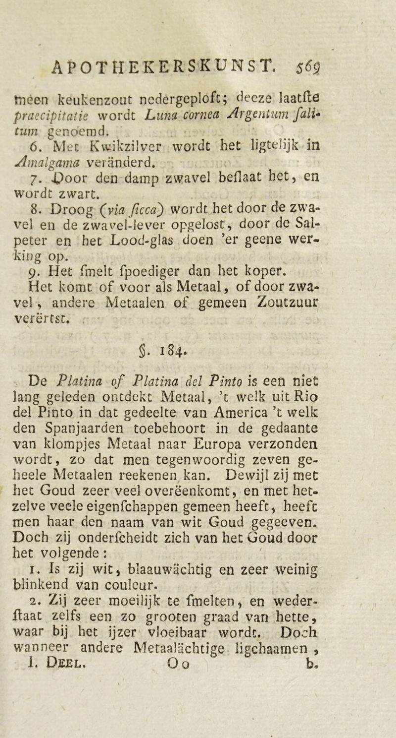 tneen keukenzout nedergeplofc; deeze laatfte praccipitatie wordt Luw cornea Argentum fali* tuin genoemd. 6. Met Kwikzilver wordt het ligtelijk in Amalgama veranderd. 7. Door den damp zwavel beflaat het, en wordt zwart. 8. Droog (via ficca) wordt het door de zwa- vel en de zwavel-Jever opgelost, door de Sal- peter en het Lood-glas doen ’er geene wer- king op. 9. Het fmelt fpoediger dan het koper. Het komt of voor als Metaal, of door zwa- vel , andere Metaalen of gemeen Zoutzuur verërtst. §. 184. De Platina of Platina del Pinto is een niet lang geleden ontdekt Metaal, ’t welk uit Rio del Pinto in dat gedeelte van America ’t welk den Spanjaarden toebehoort in de gedaante van klompjes Metaal naar Europa verzonden wordt, zo dat men tegenwoordig zeven ge- heele Metaalen reekenen kan. Dewijl zij met het Goud zeer veel overëenkomt, en met het- zelve veele eigenfchappen gemeen heeft, heeft men haar den naam van wit Goud gegeeven. Doch zij onderfcheidt zich van het Goud door het volgende : 1. Is zij wit, blaauwachtig en zeer weinig blinkend van couleur. 2. Zij zeer moeilijk te fmelten, en weder- ftaat zelfs een zo grooten graad van hette, waar bij het ijzer vloeibaar wordt. Doch wanneer andere Metaalachtige ligchaarnen , 1. Deel. O o b»