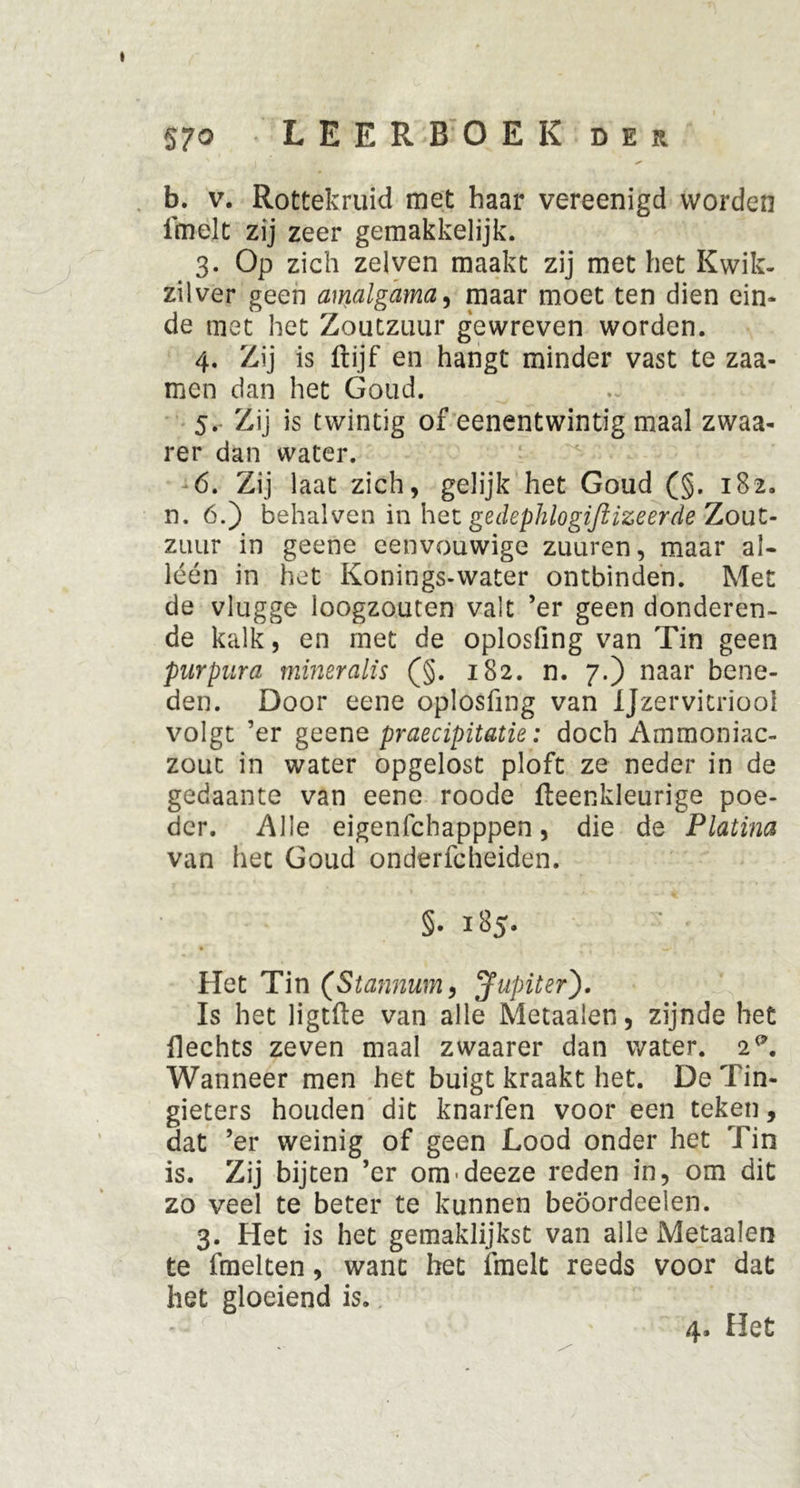 57° LEERBOEK der b. v. Rottekruid met haar vereenigd worden fmelt zij zeer gemakkelijk. 3. Op zich zei ven maakt zij met het Kwik- zilver geen amalgama, maar moet ten dien ein- de met het Zoutzuur gewreven worden. 4. Zij is ftijf en hangt minder vast te zaa- men dan het Goud. 5. Zij is twintig of eenentwintig maal zwaa- rer dan water. 6. Zij laat zich, gelijk het Goud (§. 182. n. 6.) behalven in het gedephlogiftizeerde Zout- zuur in geene eenvouwige zuuren, maar al- léén in het Konings-water ontbinden. Met de vlugge loogzouten valt ’er geen donderen- de kalk, en met de oplosling van Tin geen purpura mineralis (§. 182. n. 7.) naar bene- den. Door eene oplosfing van Ijzervitriool volgt ’er geene praecipitatie: doch Ammoniac- zout in water opgelost ploft ze neder in de gedaante van eene roode fteenkleurige poe- der. Alle eigenfchapppen, die de Platina van het Goud onderfcheiden. §. 185. Het Tin (Stannum, Jupiter). Is het ligtfte van alle Metaalen, zijnde het Hechts zeven maal zwaarer dan water. 2^. Wanneer men het buigt kraakt het. De Tin- gieters houden dit knarfen voor een teken, dat ’er weinig of geen Lood onder het Tin is. Zij bijten ’er om-deeze reden in, om dit zo veel te beter te kunnen beöordeelen. 3. Het is het gemaklijkst van alle Metaalen te fmelten, want het fmelt reeds voor dat het gloeiend is. 4. Het