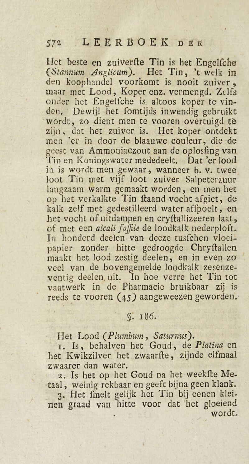 Het beste en zuiverfte Tin is het Engelfche ([Stannum Anglicum). Het Tin, ’t welk in den koophandel voorkomt is nooit zuiver , maar met Lood, Koper enz. vermengd. Zelfs onder het Engelfche is altoos koper te vin- den. Dewijl het fomtijds inwendig gebruikt wordt, zo dient men te vooren overtuigd te zijn, dat het zuiver is. Het koper ontdekt men 'er in door de blaauwe couleur, die de geest van Ammoniaczout aan de oplosfing van Tin en Koningswater mededeelt. Dat ’er lood in is wordt men gewaar, wanneer b. v. twee loot Tin met vijf loot zuiver Salpeterzuur langzaam warm gemaakt worden, en men het op het verkalkte Tin ftaand vocht afgiet, de kalk zelf met gedestilleerd water affpoelt, en het vocht of uitdampen en cryftallizeeren laat, of met een alcali fojjile de loodkalk nederploft. In honderd deelen van deeze tusfehen vloei- papier zonder hitte gedroogde Chryftallen maakt het lood zestig deelen, en in even zo veel van de bovengemelde loodkalk zesenze- ventig deelen. uit. In hoe verre het Tin tot vaatwerk in de Pharmacie bruikbaar zij is reeds te vooren (45} aangeweezen geworden./ §. i8<5. Het Lood (Plumbinn, Saturnus'). 1. Is, behalven het Goud, de Platina en het Kwikzilver het zwaarfte, zijnde elfmaal zwaarer dan water. 2. Is het op het Goud na het weekfte Me- taal, weinig rekbaar en geeft bijna geen klank. 3. Het fmelt gelijk het Tin bij eenen klei- nen graad van hitte voor dat het gloeiend wordt.