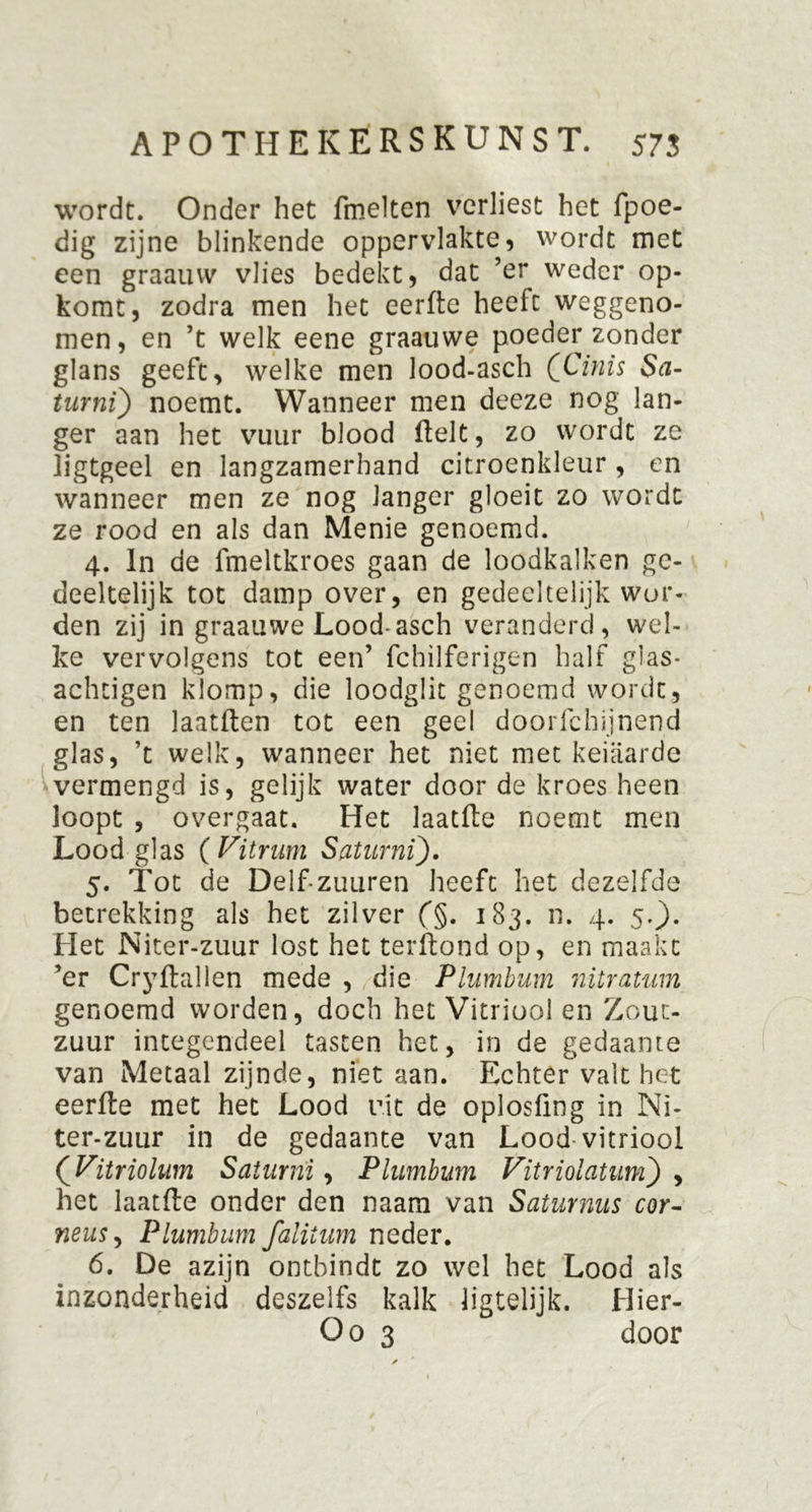 wordt. Onder het fmelten verliest het fpoe- dig zijne blinkende oppervlakte, wordt met een graauvv vlies bedekt, dat ’er weder op- komt, zodra men het eerfte heeft weggeno- men, en ’t welk eene graauwe poeder zonder glans geeft, welke men lood-asch QCinis Sa- turnt) noemt. Wanneer men deeze nog lan- ger aan het vuur blood fielt, zo wordt ze ligtgeel en langzamerhand citroenkleur, en wanneer men ze nog langer gloeit zo wordt ze rood en als dan Menie genoemd. 4. In de fmeltkroes gaan de loodkalken ge- deeltelijk tot damp over, en gedeeltelijk wor- den zij in graauwe Lood-asch veranderd, wel- ke vervolgens tot een’ fchilferigen half glas- achtigen klomp, die loodglit genoemd wordt, en ten laatften tot een geel doorfchijnend glas, ’t welk, wanneer het niet met keiaarde vermengd is, gelijk water door de kroes heen loopt , overgaat. Het laatfte noemt men Lood glas (Vitrum Saturni). 5. Tot de Delf-zuuren heeft het dezelfde betrekking als het zilver f§. 183. n. 4. 5.}. Het Niter-zuur lost het terftond op, en maakt ’er CryHallen mede , die Plumbum nitratum genoemd worden, doch het Vitriool en Zout- zuur integendeel tasten het, in de gedaante van Metaal zijnde, niet aan. Echter valt het eerfte met het Lood uit de oplosfing in Ni- ter-zuur in de gedaante van Lood vitriool (Vitriolum Saturni, Plumbum Vitriolatum) , het laatfte onder den naam van Saturnus cor- neus, Plumbum falitum neder. 6. De azijn ontbindt zo wel het Lood als inzonderheid deszelfs kalk ligtelijk. Hier- Oo 3 door