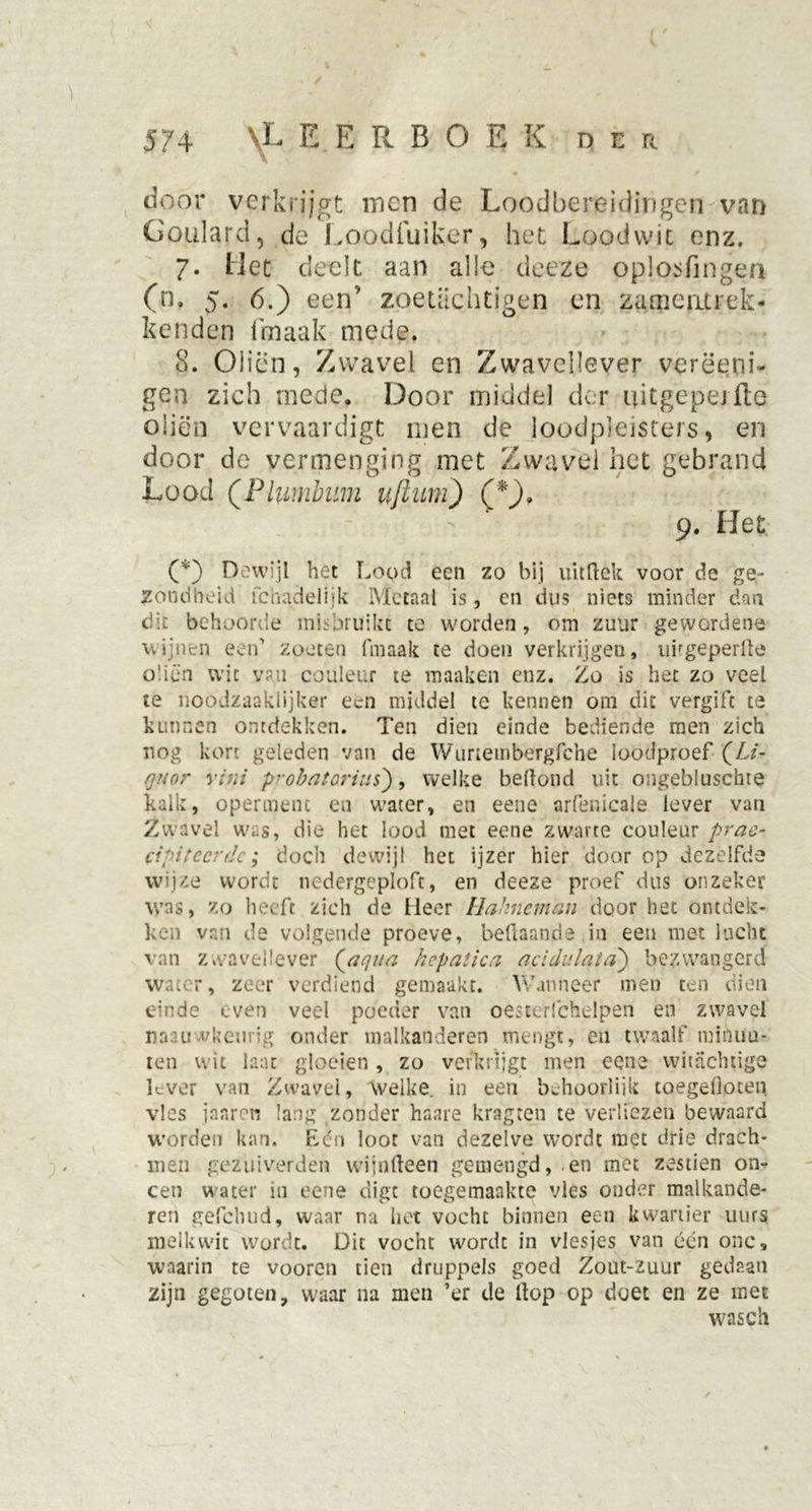 door verkrijgt men de Loodbereidingen van Goiilard, de Loocifuiker, het Loodwit enz. ?. Het deelt aan alle deeze oplosfmgen (n. 5- 6.) een’ zoetachtjgen en zarncatrek- kenden fmaak mede. 8. Oliën, Zwavel en Zwavellever verëenh gen zich mede. Door middel der uitgepejfte oliën vervaardigt men de loodpleisters, en door de vermenging met Zwavel het gebrand Lood (Plumbnm uflum) (*), 9. Het (*) Dewijl het Lood een zo bij uitftek voor de ge- zondheid fchadelijk Metaal is, en dus niets minder dan cii behoorde misbruikt te worden, om zuur gewordene wijnen een1 zoeten fmaak te doen verkrijgen, nirgeperlïe oliën wit van couleur te maaken enz. Zo is het zo veel te noodzaaklijken* een middel te kennen om dit vergift te kunnen ontdekken. Ten dien einde bediende men zich nog kort geleden van de Wunembergfche loodproef (Li- quor vini probatorius), welke beftond uit ongebluschie kalk, operment en water, en eene arfenicale lever van Zwavel was, die het lood met eene zwarte couleur prae- cipiteerdc; doch dewijl het ijzer hier door op dezelfde wijze wordt nedergeploft, en deeze proef dus onzeker was, zo heeft zich de Heer Üahneman door het ontdek- ken van de volgende proeve, beftaande in een met lucht van zwavellever (aqua hcpatica acidulata) bezwangerd water, zeer verdiend gemaakt. Wanneer men ten dien einde even veel poeder van oesterfchelpen en zwavel naau vkeurig onder malkanderen mengt, en twaalf minuu- ten wit laat gloeien, zo verkrijgt men eene witachtige lever van Zwavel, welke, in een behoorlijk toegefioten vies janren lang zonder haare kragten te verliezen bewaard worden kan. Eén loot van dezelve wordt met drie drach- men gezuiverde» wijnfteen gemengd, .en met zestien on- een water in eene digt toegemaakte vies onder malkande- ren gefchud, waar na het vocht binnen een kwartier uurs melkwit wordt. Dit vocht wordt in vlesjes van één onc, waarin te vooren tien druppels goed Zout-zuur gedaan zijn gegoten, waar na men ’er de Hop op doet en ze met wasch