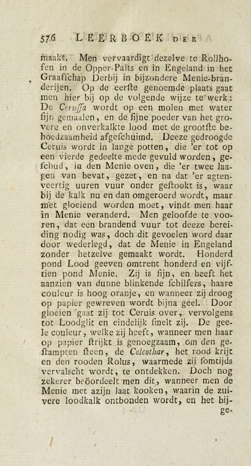 maakt. Men vervaardigt dezelve te Rollho- fen in de Opper-Palts en in Engeland in het Graaffchap Derbij in bijzondere Menie-bran- derijen. Op de eerfte genoemde plaats gaat men hier bij op de volgende wijze te'werk: De CeniJJ'a wordt op een molen met water fijn gemaalen, en de fijne poeder van het gro- vere en onverkalkte lood met de grootfte be- hoedzaamheid afgefchuimd. Deeze gedroogde Geruis wordt in lange potten, die ’er tot op een vierde gedeelte mede gevuld worden, ge- fchud, in den Menie oven, die ’er twee laa- gen van bevat, gezet, en na dat ’er agten- veertig uuren vuur onder geftookt is, waar bij de kalk nu en dan omgeroerd wordt, maar met gloeiend worden moet, vindt men haar in Menie veranderd. Men geloofde te voo- ren, dat een brandend vuur tot deeze berei- ding nodig was, doch dit gevoelen word daar door wederlegd, dat de Menie in Engeland zonder hetzelve gemaakt wordt. Honderd pond Lood geeven omtrent honderd en vijf- tien pond Menie. Zij is fijn, en heeft het aanzien van dunne blinkende fchilfers, haare couleur is hoog oranje, en wanneer zij droog op papier gewreven wordt bijna geel. Door gloeien gaat zij tot Ceruis over, vervolgens tot Loodglit en eindelijk fmelt zij. De gee- le couleur, welke zij heefc, wanneer men haar op papier ftrijkc is genoegzaam, om den ge- ftampten fteen, de Colcothar, het rood krijt en den rooden Rolus, waarmede zij fomtijds vervalscht wordt, te ontdekken. Doch nog zekerer beoordeelt men dit, wanneer men de Menie met azijn laat kooken, waarin de zui- vere loodkalk ontbonden wordt, en het bij- ge*