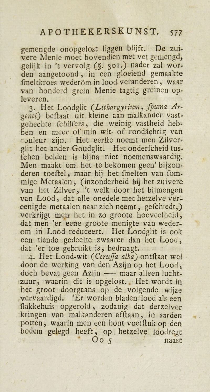 gemengde onopgelost liggen blijft. De zui- vere Menie moet bovendien met vet gemengd, gelijk in ’t vervolg (§. 301.) nader zal wor- den aangetoond , in een gloeiend gemaakte fmeltkroes wederom in lood veranderen, waar van honderd grein Menie tagtig greinen op- leveren. 3. Het Loodglit (Lithargyrium, fpuma Ar- genti) beftaat uit kleine aan malkander vast- gehechte fchilfers, die weinig vastheid heb- ben en meer of min wit* of roodachtig van ^juleur zijn. Het eerfte noemt men Zilver- glit het ander Goudglit. Het onderfcheid tus- fchen beiden is bijna niet noemenswaardig. Men maakt om het te bekomen geen’ bijzon- deren toeftel, maar bij het fmelten van fom- mige Metaalen, (inzonderheid bij het zuivere van het Zilver, ’t welk door het bijmengen van Lood, dat alle onedele met hetzelve ver- eenigde metaalen naar zich neemt, gefchiedt,) verkrijgt men het in zo groote hoeveelheid, dat men ’er eene groote menigte van weder- om in Lood reduceert. Het Loodglit is ook een tiende gedeelte zwaarer dan het Lood, dat ’er toe gebruikt is, bedraagt. 4. Het Lood-wit (Ceruffa alba) ontflaat wel door de werking van den Azijn op het Lood, doch bevat geen Azijn maar alleen lucht- zuur, waarin dit is opgelost. . Het wordt in het groot doorgaans op de volgende wijze vervaardigd. ’Er worden bladen lood als een flakkehuis opgerold, zodanig dat derzelver kringen van malkanderen afftaan, in aarden potten, waarin men een hout voetftuk op den bodem gelegd heeft, op hetzelve loodregt O o 5 naast