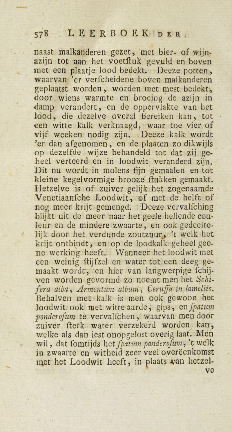 naast malkanderen gezet, met bier- of wijn- azijn tot aan het voetftuk gevuld en boven met een plaatje lood bedekt. Deeze potten, waarvan 'er verfcheidene boven malkanderen geplaatst worden, worden met mest bedekt, door wiens warmte en broeing de azijn in damp verandert, en de oppervlakte van het lood, die dezelve overal bereiken kan, tot een witte kalk verknaagd, waar toe vier of vijf weeken nodig zijn. Deeze kalk wordt *er dan afgenomen, en de plaaten zo dikwijls op dezelfde wijze behandeld tot dat zij ge- heel verteerd en in loodwit veranderd zijn. Dit nu wordt in molens lijn gemaalen en tot kleine kegelvormige brooze Rukken gemaakt. Hetzelve is of zuiver gelijk het zogenaamde Venetiaanfche Loodwit, of met de helft of nog meer krijt gemengd. Deeze vervalfching blijkt uit de meer naar het geeie hellende cou- leur en de mindere zwaarte, en ook gedeelte- lijk door het verdunde zoutzuur, ’t welk het krijt ontbindt, en op de loodkalk geheel gee- ne werking heeft. Wanneer het loodwit met een weinig RijfzeJ en water tot een deeg ge- maakt wordt, en hier van langwerpige ichij- ven worden gevormd zo noemt men het Schi- fera cilbci, Armentum album, CeruJJa in lamellis. Behalven met kalk is men ook gewoon het loodwit ook met witte aarde, gips, en fpatum ponderofum te vervalichen, waarvan men door zuiver fterk water verzekerd worden kan, welke als dan iest onopgelost overig laat. Men wil, dat fomtijds het fpatum pmderofum, ’t welk in zwaarte en witheid zeer veel overeenkomst met het Loodwit heeft, in plaats van hetzel- ve