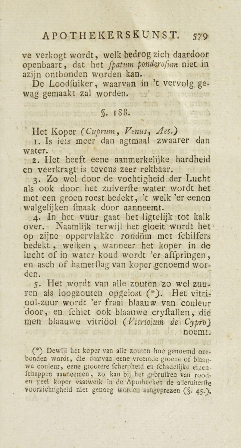 ve verkogt wordt, welk bedrog zich daardoor openbaart, dat het fpatum pondyrofum niet in azijn ontbonden worden kan. De Loodfuiker, waarvan in ’t vervolg ge- wag gemaakt zal worden. §. 188. -• - Het Koper (Cuprurn, Vernis, Aes.') 1. Is iets meer dan agtmaal zwaarer dan water. 2. Het heeft eene aanmerkelijke hardheid en veerkragt is tevens zeer rekbaar. 3. Zo wel door de vochtigheid der Lucht als ook door het zuiverfte water wordt het met een groen roest bedekt, ’t welk ’er eenen walgelijken fmaak door aanneemt. 4. In het vuur gaat het ligtelijk tot kalk over. Naamlijk terwijl het gloeit wordt het op zijne oppervlakke rondom met fchilfers bedekt , welken , wanneer het koper in de lucht of in water koud wordt ’er affpringen, en aseh of hamerflag van koper genoemd wor- den. 5. Het wordt van alle zouten zo wel zuu- ren als loogzouten opgelost (*}. Plet vitri- oolzuur wordt ’er fraai blaauvv van couleur door, en fchiet ook blaauwe cryftallen, die men blaauwe vitriool (Vüriolum de Cypro) noemt. (*) Dewijl het keper van alle zouten hoe genoemd ont- bonden wordt, die daarvan eene vreemde groene of blaau- we couleur, eene grootere icherpheid en fchadelijke eigen- fch2ppen aanneemen, zo kan bij het gebruiken van rood- en geel koper vaatwerk in de Apothe-eken de alleruiterfte voorzichtigheid niet genoeg worden aangeprezen (§. 45.\