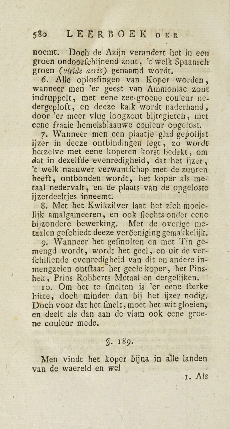 noemt. Doch de Azijn verandert het in een groen ondoorfchijnend zout, ’t weJk Spaansch groen (viride aeris) genaamd wordt. 6. Alle oplosfingen van Koper worden, wanneer men ’er geest van Ammoniac zout indruppelt, met eene zee-groene couleur ne- dergeploft, en deeze kalk wordt naderhand, door ’er meer vlug loogzout bijtegieten, met cene fraaie hemelsblaauwe couleur opgelost. 7. Wanneer men een plaatje glad gepolijst ijzer in deeze ontbindingen legt, zo wordt hetzelve met eene koperen korst bedekt, om dat in dezelfde evenredigheid, dat het ijzer, ’t welk naauwer verwantfchap met de zuuren heeft, ontbonden wordt, het koper als me- taal nedervalt, en de plaats van de opgeloste ijzerdeeltjes inneemt. 8. Met het Kwikzilver laat het zich moeie- hjk amalgameeren, en ook Hechts onder eene bijzondere bewerking. Met de overige me* taaien gefchiedt deeze verëeniginggemakkelijk. 9. Wanneer het gefmolten en met Tin ge- mengd wordt, wordt het geel, en uit de ver- fchillende evenredigheid van dit en andere in- mengzelen ontftaat het geele koper, het Pins- bek, Prins Robberts Metaal en dergelijken. 10. Om het te fmelten is ’er eene fterke hitte, doch minder dan bij het ijzer nodig. Doch voor dat het fmelc,moet het wit gloeien, en deelt als dan aan de vlam ook eene groe- ne couleur mede. §. 189. Men vindt het koper bijna in alle landen van de waereld en wel 1. Als