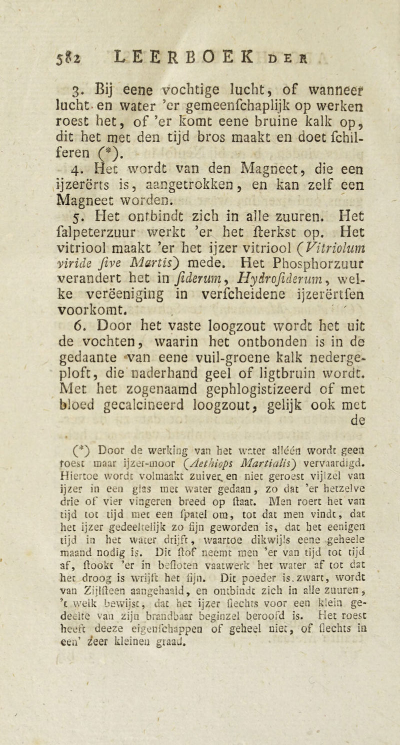 \ 5?2 LEERBOEK der 3. Bij eene vochtige lucht, of wanneet lucht, en water ’er getneenfchaplijk op werken roest het, of ’er komt eene bruine kalk op, dit het met den tijd bros maakt en doet fchil- feren (*). 4. Het wordt van den Magneet, die een ijzererts is, aangetrokken, en kan zelf een Magneet worden. 5. Het ontbindt zich in alle zuuren. Het falpeterzuur werkt ’er het fterkst op. Het vitriool maakt ’er het ijzer vitriool (Vitriolum viride Jive MartisJ mede. Het Phosphorzuur verandert het in fidentm, Hydrofidenim, wel- ke verëeniging in verfcheidene ijzerërtfen voorkomt. 6. Door het vaste loogzout wordt het uit de vochten, waarin het ontbonden is in de gedaante wan eene vuil-groene kalk nederge- ploft, die naderhand geel of ligtbruin wordt. Met het zogenaamd gephlogistizeerd of met bloed gecalcineerd loogzout, gelijk ook met de (*) Door de werking van het wr.ter alléén wordt geen roest maar ijzet-moor (Aethiops Martialis) vervaardigd. Hiertoe wordt volmaakt zuiveren niet geroest vijizel van ijzer in een glas met water gedaan, zo dat ’er hetzelve drie of vier vingeren breed op ftaat. Men roert het van tijd tot tijd met een fpatel om, tot dat men vindt, dat het ijzer gedeeltelijk zo fijn geworden is, dat het eenigen tijd in het water drijft, waartoe dikwijls eene geheele maand nodig is. Dit ftof neemt rnen ’er van tijd tot tijd af, ftookc ’er in befloten vaatwerk het water af tot dat het droog is wrijft het lijn. Dit poeder is.zwart, wordt van Zijlfteen aangehaaid, en ontbindt zich in alle zuuren, ’c welk bewijst, dat het ijzer Hechts voor een klein ge- deelte van zijn brandbaar beginzel beroofd is. Het roest heeft deeze ergenfchappen of geheel niet, of Hechts ia een’ zeer kleinen giaaJ. j