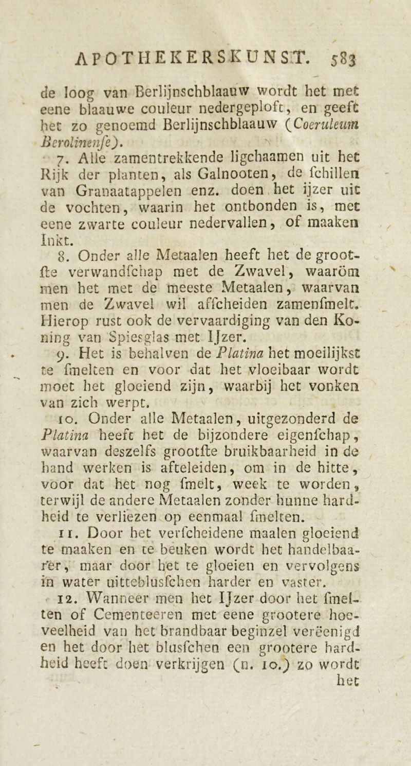 de loog van Berlijnschblaauw wordt het met eene blaauwe couleur nedergeploft, en geeft het zo genoemd Berlijnschblaauw (Coeruleum Bcrolinenfe). 7. Aiie zamentrekkende ligchaamen uit het Rijk der planten, als Galnooten, de lchillen van Granaatappelen enz. doen het ijzer uit de vochten, waarin het ontbonden is, met eene zwarte couleur nedervallen, of maaken Inkt. 8. Onder alle Metaalen heeft het de groot- fte verwandfchap met de Zwavel, waarom men het met de meeste Metaalen, waarvan men de Zwavel wil affcheiden zamenfmelt. Hierop rust ook de vervaardiging van den Ko- ning van Spiesglas met Ijzer. 9. Het is behalven de Platina het moeilijkst te fmelten en voor dat het vloeibaar wordt moet het gloeiend zijn, waarbij het vonken van zich werpt. ïo. Onder alle Metaalen, uitgezonderd de Platina heeft het de bijzondere eigenfchap, waarvan deszelfs grootfte bruikbaarheid in de hand werken is afteleiden, om in de hitte, voor dat het nog fmelt, week te worden, terwijl de andere Metaalen zonder hunne hard- heid te verliezen op eenmaal fmelten. 11. Door het verfcheidene maaien gloeiend te maaken en te beuken wordt het handelbaa- fer, maar door het te gloeien en vervolgens in water uitteblusfchen harder en vaster. 12. Wanneer men het Ijzer door het fmel- ten of Cementeeren met eene grootere hoe- veelheid van het brandbaar beginzel verëenigd en het door het blusfchen een grootere hard- heid heeft doen verkrijgen (n. 10.) zo wordt het