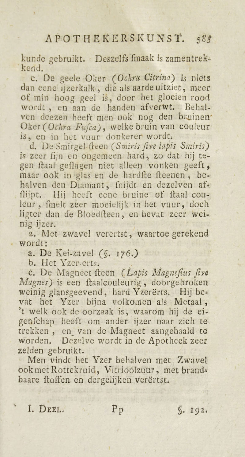kunde gebruikt. Deszelfs fmaak is zamentrek- kend. c. De geele Oker (Ochrct Citrina) is niöfs dan eene ijzerkalk, die als aarde uitziet, meer of min hoog geel is, door het gloeien rood wordt , en aan de handen afverWt. Behal- ven deezen heeft men ook nog den bruinen' Oker (Ochra Fufca), welke bruin van couleur is, en in het vuur donkerer wordt. d. De Smirgel Heen (Smiris Jive lapis S mi ris) is zeer fijn en ongemeen hard, zo dat hij te- gen Haai geflagen niet alleen vonken geeft, maar ook in glas en de hardfle fleenen , be- halven den Diamant, fnijdt en dezelven af- flijpt. Hij heeft eene bruine of Raai cou- leur , finelc zeer moeielijk in het vuur, doch Jigter dan de BloedReen, en bevat zeer wei- nig ijzer. 2. Met zwavel verertst, waartoe gerekend wordt! a. De Kei-zavel (§. 176.) b. Het Yzer-erts. c. De Magneet Reen (Lapis Magnefius Jive Magnes) is een Raalcouleurig, doorgebroken weinig glansgeevend , hard Yzerërts. Hij be- vat het Yzer bijna volkomen als Metaal, ’t welk ook de oorzaak is, waarom hij de ei- genfchap heeft om ander ijzer naar zich te trekken , en_ van de Magneet aangehaald te worden. Dezelve wordt in de Apotheek zeer zelden gebruikt. Men vindt het Yzer behalven met Zwavel ook met Rottekruid,, Vitrioolzuur, met brand* baare RofFen en dergeiijken verertst* pP / I. Deel. §• 192.