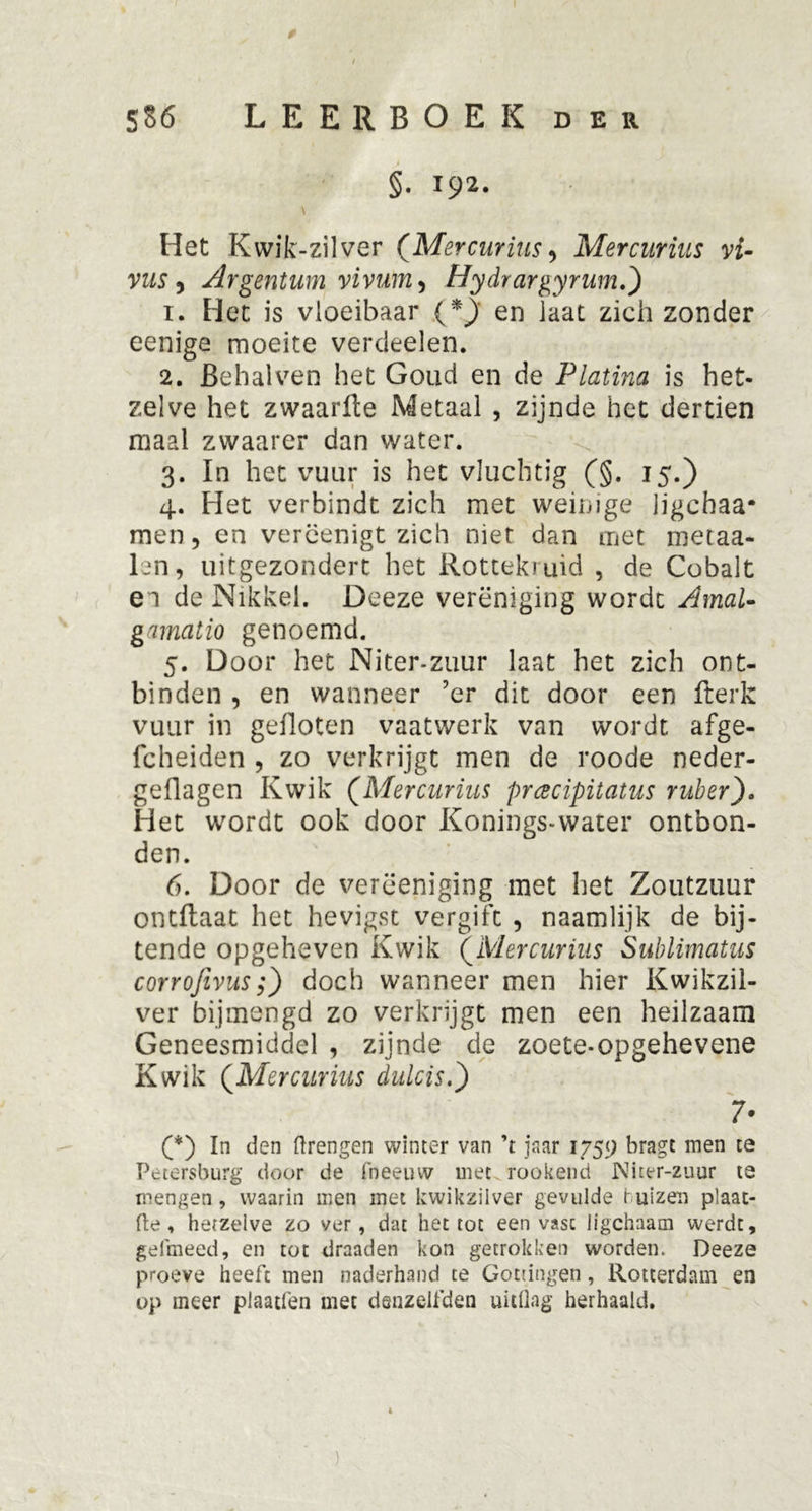 t SS6 LEERBOEK der §. i92- Het Kwik-zilver (Mercurius > Mercurius vi- vus 5 Argentum vivum^ Hydrargyrum.) 1. Het is vloeibaar (*j en laat zich zonder eenige moeite verdeden. 2. Behalven het Goud en de Platina is het- zelve het zwaarlte Metaal , zijnde het dertien maal zwaarer dan water. 3. In het vuur is het vluchtig (§. 15.) 4. Het verbindt zich met weinige jjgchaa- men 5 en vercenigt zich niet dan met metaa- len, uitgezondert het Rottekruid , de Cobalt ei de Nikkel. Deeze vereniging wordt AmaU gamatio genoemd. 5. Door het Niter-zuur laat het zich ont- binden , en wanneer 7er dit door een fterk vuur in gefloten vaatwerk van wordt afge- fcheiden , zo verkrijgt men de roode neder- geflagen Kwik (Mercurius prcecipitatus ruber). Het wordt ook door Koningswater ontbon- den. 6. Door de verëeniging met het Zoutzuur ontftaat het hevigst vergift , naamlijk de bij- tende opgeheven Kwik (Mercurius Sublimatus corrofevus;) doch wanneer men hier Kwikzil- ver bijmengd zo verkrijgt men een heilzaam Geneesmiddel , zijnde de zoete-opgehevene Kwik (Mercurius dulcis.) 7- (*) In den drengen winter van ’t jaar 1759 bragt men te Petersburg door de fneeuw met rookend Niter-zuur te mengen, waarin men met kwikzilver gevulde r uizen plaat- fte , hetzelve zo ver, dat het tot een vast ligchaam werdt, gefmeed, en tot draaden kon getrokken worden. Deeze proeve heeft men naderhand te Gouingen , Rotterdam en op meer plaatfen met danzelfden uitdag herhaald. 1 )