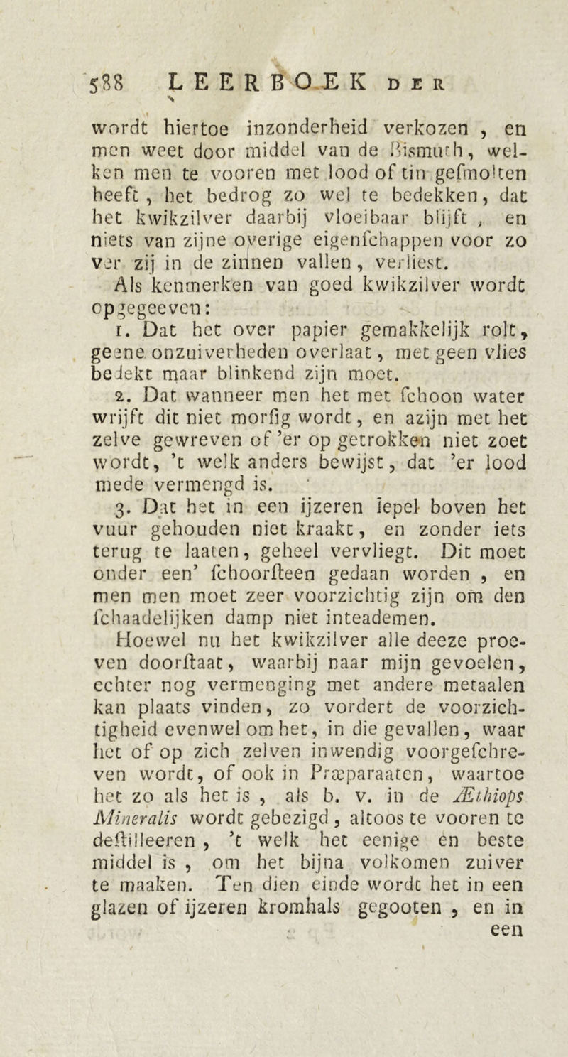 S wordt hiertoe inzonderheid verkozen , en men weet door middel van de Bismuth, wel- ken men te vooren met lood of tin gefmolten heeft, het bedrog zo we! re bedekken, dat het kwikzilver daarbij vloeibaar blijft , en niets van zijne overige eigenfchappen voor zo ver zij in de zinnen vallen , verliest. Als kenmerken van goed kwikzilver wordt op gegecven: r. Dat het over papier gemakkelijk rolt, gee ne onzuiverheden overlaat, met geen vlies bedekt maar blinkend zijn moet. 2. Dat wanneer men het met fchoon water wrijft dit niet morfig wordt, en azijn met het zelve gewreven of ’er op getrokken niet zoet wordt, ’t welk anders bewijst, dat ’er lood mede vermengd is. 3. Dat het in een ijzeren lepel boven het vuur gehouden niet kraakt, en zonder iets terug te laaten, geheel vervliegt. Dit moet onder een’ fchoorfteen gedaan worden , en men men moet zeer voorzichtig zijn om den fchaadelijken damp niet inteademen. Hoewel nu het kwikzilver alle deeze proe- ven doorftaat, waarbij naar mijn gevoelen, echter nog vermenging met andere metaalen kan plaats vinden, zo vordert de voorzich- tigheid evenwel om het, in die gevallen , waar liet of op zich zelven inwendig voorgefchre- ven wordt, of ook in Prteparaaten, waartoe het zo als het is , als b. v. in de JKünops Mineralis wordt gebezigd , altoos te vooren te defhileeren , ’t welk het eenige en beste middel is , om het bijna volkomen zuiver te maaken. Ten dien einde worde het in een glazen of ijzeren kromhals gegooten , en in een