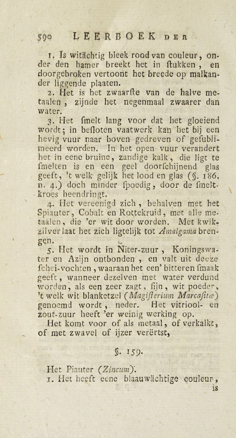 1. Is witachtig bleek rood van couleur, on- der den hamer breekt het in ftukken , en doorgebroken vertoont het brecde op malkan- der liggende plaaten. 2. Het is het zwaarfte van de halve me- taalen , zijnde het negenmaal zwaarer dan water. 3. Het fmelt lang voor dat het gloeiend wordt; in befloten vaatwerk kan het bij een hevig vuur naar boven gedreven of gefubii- meerd worden. In het open vuur verandert het in ecne bruine, zandige kalk, die ligt te fmelten is en een geel doorfchijnend glas geeft, 5t welk gelijk het lood en glas (§. 186. n. 4.) doch minder fpoedig, door de fmelt* kroes heendringt. 4. Het vereenigd zich , behalven met bet Spiauter, Cobalt en Rottekruid, met alle me- taaien, die ’er wit door worden. Met kwik- zilver laat het zich ligtelijk tot Amalgama bren- gen. 5. Het wordt in Niter-zuur , Koningswa- ter en Azijn ontbonden , en valt uit deeze fchei-vochten , waaraan het een’ bitteren fmaak geeft, wanneer dezelven met water verdund worden, als een zeer zagt, fijn, wit poeder, ’t welk wit blanketzel (Magijïerium Marcafitce') genoemd wordt , neder. Het vitriool- en zout-zuur heeft ’er weinig werking op. Het komt voor of als metaal, of verkalkt, of met zwavel of ijzer verërtst, §• J59- Het Pia uter (Zincum)'.. 1. Het heeft eene blaauwachtige couleur, is ■> 1