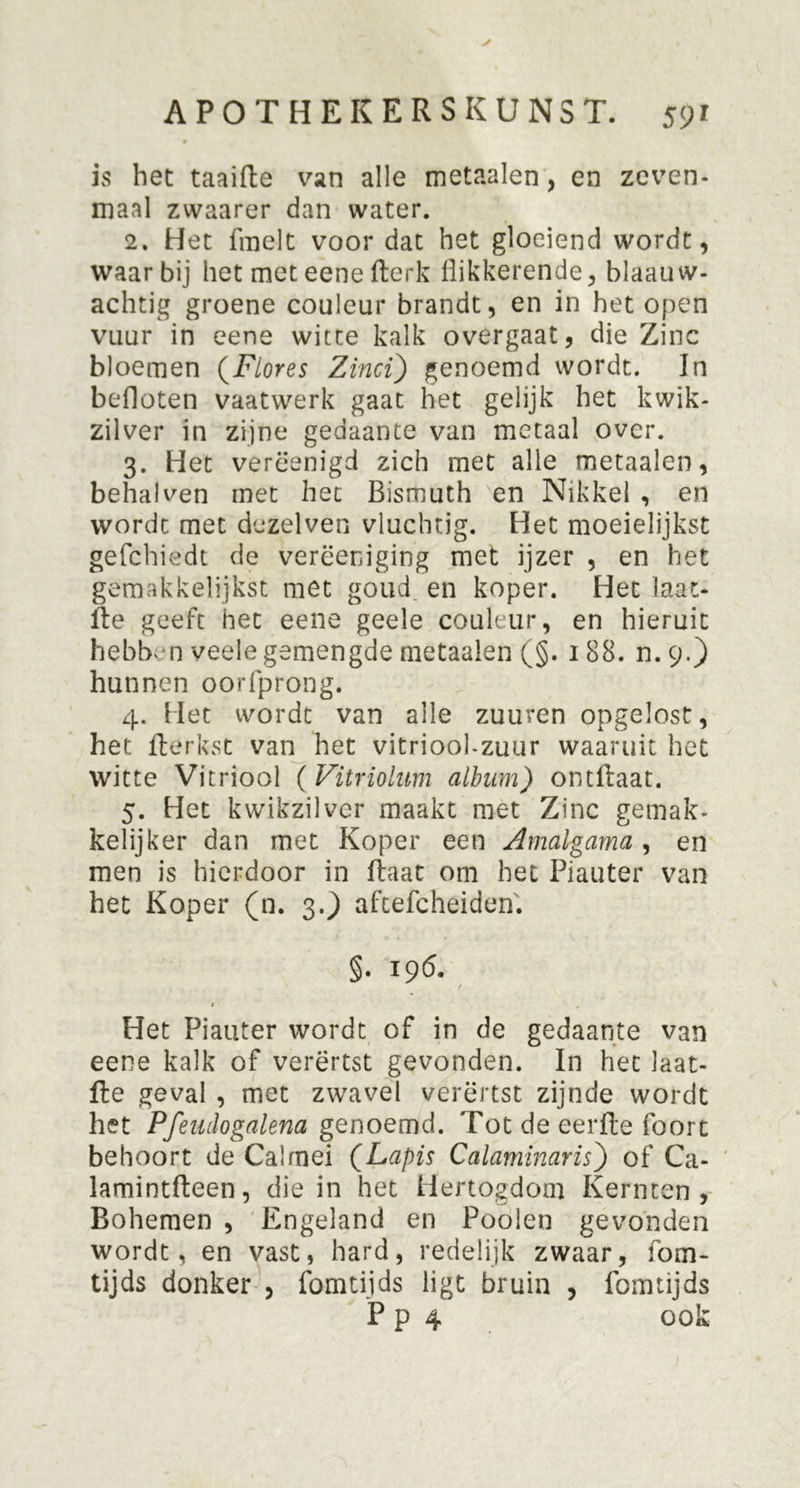 is het taaifte van alle metaalen, en zeven- maal zwaarer dan water. 2. Het fmelt voor dat het gloeiend wordt, waarbij het met eene fterk flikkerende, blaauw- achtig groene couleur brandt, en in het open vuur in eene witte kalk overgaat, die Zinc bloemen (jFlores Zïnci) genoemd wordt. In befloten vaatwerk gaat het gelijk het kwik- zilver in zijne gedaante van metaal over. 3. Het verëenigd zich met alle metaalen, behalven met het Bismuth en Nikkel , en wordt met dezelven vluchtig. Het moeielijkst gefchiedt de verëeniging met ijzer , en het gemakkelijkst met goud en koper. Het laat- fte geeft het eene geele couleur, en hieruit hebban veele gemengde metaalen (§. 188. n.9.) hunnen oorfprong. 4. Het wordt van alle zuuren opgelost, het fterkst van het vitriool-zuur waaruit het witte Vitriool (Vitriolum album) ontftaat. 5. Het kwikzilver maakt met Zinc gemak- kelijker dan met Koper een Amalgama , en men is hierdoor in ftaat om het Piauter van het Koper (n. 3.) aftefcheiden. §. 196. » , Het Piauter wordt of in de gedaante van eene kalk of verërtst gevonden. In het laat- fte geval , met zwavel verërtst zijnde wordt het Pfeiulogalena genoemd. Tot de eerfte foort behoort de Cal mei QLapis Calamlnaris) of Ca- lamintfteen, die in het Hertogdom Kermen , Bohemen , Engeland en Poolen gevonden wordt, en vast, hard, redelijk zwaar, fom- tijds donker , fomtijds ligt bruin , fomtijds Pp 4 ook