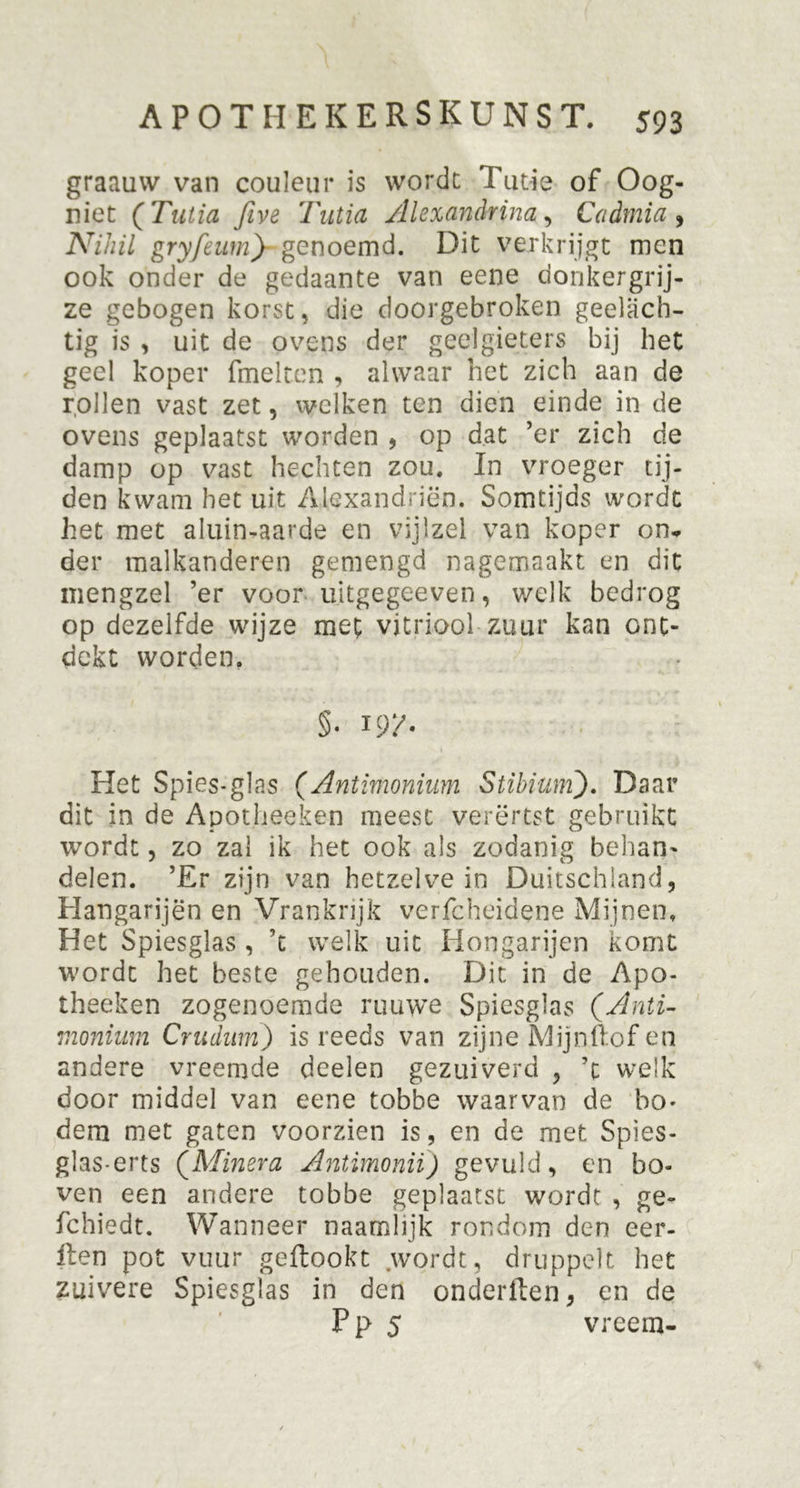 graauw van couleur is worde Tutie of Oog- niet (Tutia Jive Tutia Alexandrina, Cadmia , Nihil gryfeumj-genoemd. Dit verkrijgt men ook onder de gedaante van eene donkergrij- ze gebogen korst, die doorgebroken geelach- tig is , uit de ovens der geelgieters bij het geel koper fmelten , alwaar het zich aan de rollen vast zet, welken ten dien einde in de ovens geplaatst worden , op dat ’er zich de damp op vast hechten zou. In vroeger tij- den kwam het uit Alexandriën. Somtijds wordt het met aluinaarde en vijlzel van koper on- der malkanderen gemengd nagemaakt en dit mengzel ’er voor uitgegeeven, welk bedrog op dezelfde wijze met vitriool zuur kan ont- dekt worden, §• I9X- Het Spies-glas (Antimonium Stihium). Daar dit in de Apotheeken meest verërtst gebruikt wordt, zo zal ik het ook als zodanig behan- delen. ’Er zijn van hetzelve in Duitschland, Hangarijën en Vrankrijk verfcheidene Mijnen, Het Spiesglas , ’t welk uit Hongarijen komt wordt het beste gehouden. Dit in de Apo- theeken zogenoemde ruuwe Spiesglas (Anti- monium Crudum) is reeds van zijne Mijn Hof en andere vreemde deelen gezuiverd , ’t welk door middel van eene tobbe waarvan de bo- dem met gaten voorzien is, en de met Spies- glas- erts (Minera Antimonii) gevuld, en bo- ven een andere tobbe geplaatst wordt , ge- fchiedt. Wanneer naamhjk rondom den eer- ilen pot vuur geftookt .wordt, druppelt het zuivere Spiesglas in den onderften, en de P p 5 vreem-