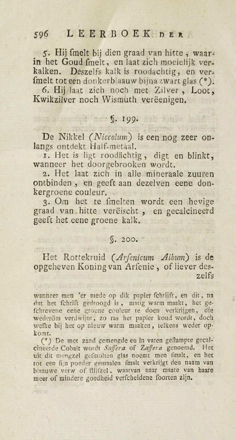 5. Hij fmelt bij dien graad van hitte , waar- in het Goud fmelt, en laat zich moeieiijk ver- kalken. Deszelfs kalk is roodachtig, en ver- fmelt tot een donkerblaauw bijna zwart glas (*). 6. Hij laat zich noch met Zilver , Loot, Kwikzilver noch Wisrauth verëenigen. 1 §. 199. De Nikkel (Niccolum) is een nog zeer on- langs ontdekt Half-metaal. 1. Het is ligt roodachrjg , digt en blinkt, wanneer het doorgebrooken wordt. 2. Het laat zich in alle mineraale zuuren ontbinden , en geeft aan dezelven eene don- kergroene couleur. 3. Om het te fmelten wordt een hevige graad van hitte verëischt , en gecalcineerd geeft het eene groene kalk. §. 200. Het Rottekrnid (Arfenicum Album') is de opgeheven Koningvan Arfenie , of liever des- zelfs wanneer men ’er mede op dik papier fchriift, en dit, na dat het fchrift gedroogd is, matig warm maakt, het ge* fchrevene eene groene couleur te doen verkrijgen, die wederom verdwijnt, zo ras het papier koud wordt, doch welke bij het op nieuw warm maaken, telkens weder op- komt. (*) De met zand gemengde eu in vaten gedampte gecal- cineerde Cobalt wordt Sajfera of Zajfera genoemd. Het uit dit mengzel gefmolten glas noemt men finale, en het tot een fijn poeder gemaalen fmalt verkrijgt den naam van blaauwe verw of ftijfzel, waarvan naar maate van haare meer of mindere goedheid verfcheidene foorten zijn.