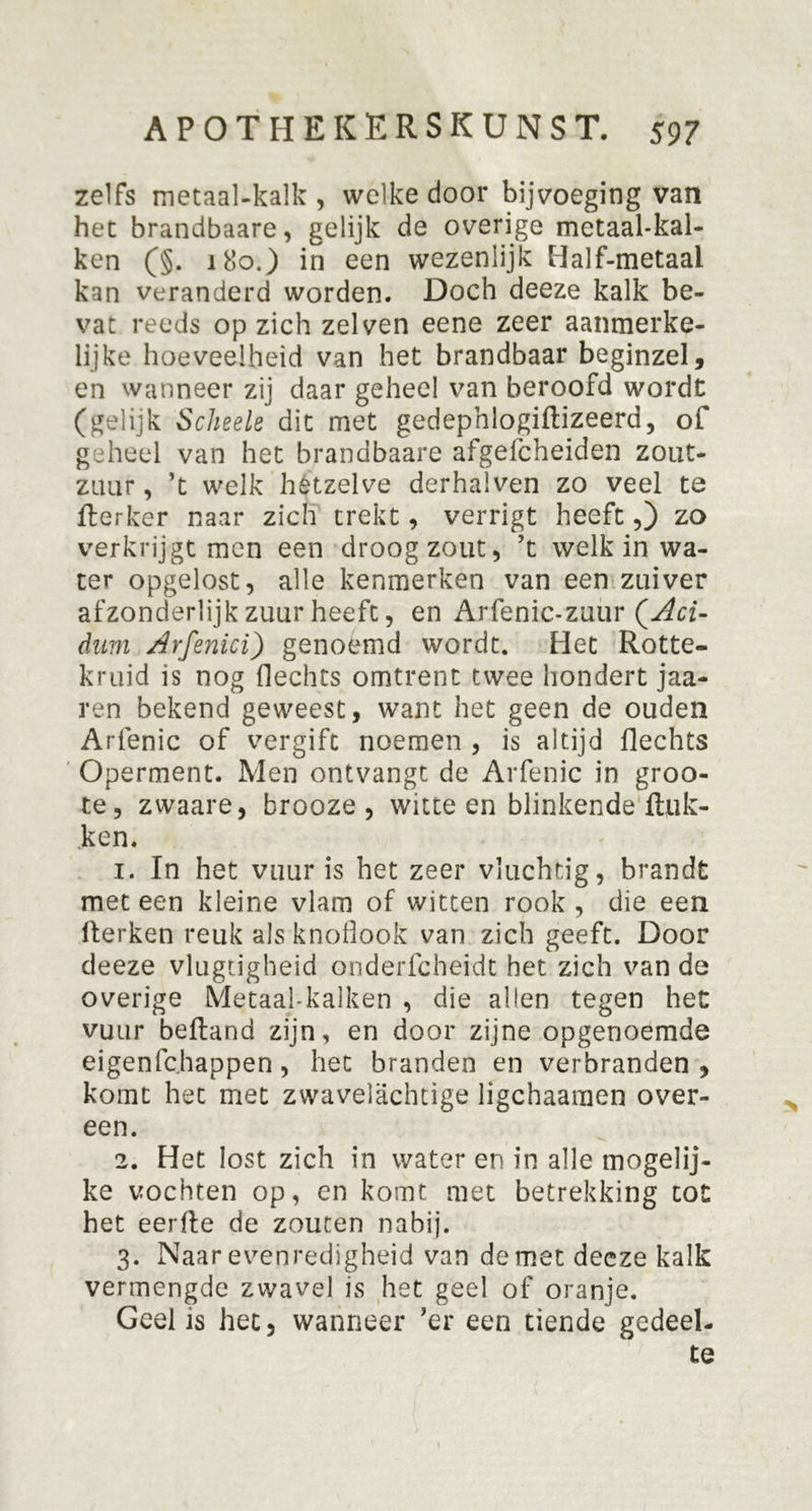 zelfs metaal-kalk , welke door bijvoeging van het brandbaare, gelijk de overige metaalkal- ken (§. 180.) in een wezenlijk Half-metaal kan veranderd worden. Doch deeze kalk be- vat reeds op zich zei ven eene zeer aanmerke- lijke hoeveelheid van het brandbaar beginzel, en wanneer zij daar geheel van beroofd wordt (gelijk Scheele dit met gedephlogiftizeerd, of geheel van het brandbaare afgefcheiden zout- zuur , ’t welk hetzelve derhalven zo veel te fterker naar zich trekt, verrigt heeft,) zo verkrijgt men een droog zout, ’t welk in wa- ter opgelost, alle kenmerken van een zuiver afzonderlijk zuur heeft, en Arfenic-zuur QAci- dam Arfenici) genoemd wordt. Het Rotte- kruid is nog flechts omtrent twee hondert jaa- ren bekend geweest, want het geen de ouden Arfenic of vergift noemen , is altijd flechts Operment. Men ontvangt de Arfenic in groo- te, zwaare, brooze , witte en blinkende Ruk- ken. 1. In het vuur is het zeer vluchtig, brandt meteen kleine vlam of witten rook, die een Herken reuk als knoflook van zich geeft. Door deeze vlugtigheid onderfcheidt het zich van de overige Metaal-kalken , die allen tegen het vuur befland zijn, en door zijne opgenoemde eigenfchappen, liet branden en verbranden, komt het met zwavelachtige ligchaaraen over- een. 2. Het lost zich in water en in alle mogelij- ke vochten op, en komt met betrekking tot het eerfte de zouten nabij. 3. Naar evenredigheid van de met decze kalk vermengde zwavel is het geel of oranje. Geel is het, wanneer ’er een tiende gedeel- te