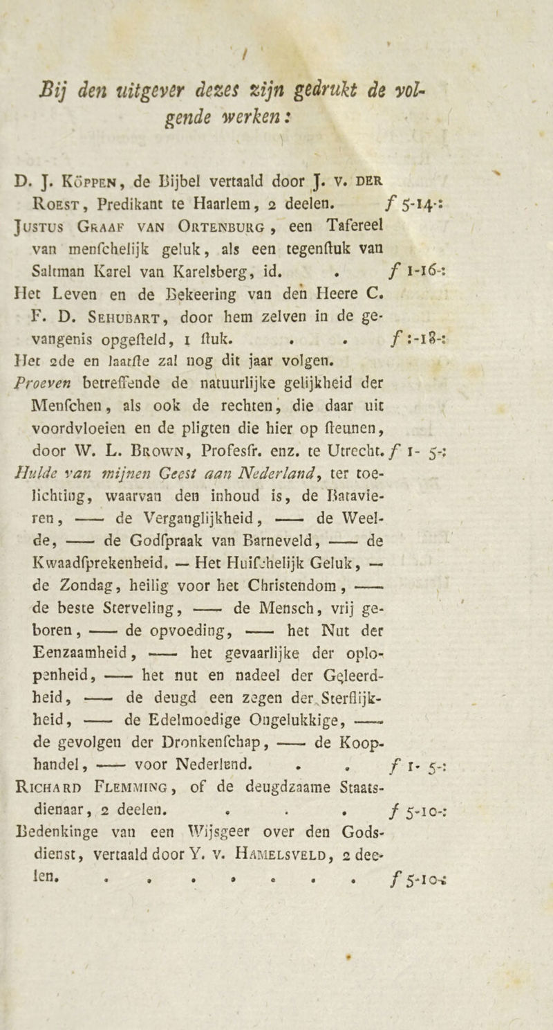 / Bij den uitgever dezes zijn gedrukt de vol- gende werken: D. J. Koppen, de Bijbel vertaald door J. v. der Roest, Predikant te Haarlem, 2 deelen. ƒ 5-14-: Justus Graaf van Ortenburg , een Tafereel van menfchelijk geluk, als een tegenftuk van Saltman Karei van Karelsberg, id. . f i-i6~ Het Leven en de Bekeering van den Heere C. F. D. Sehubart, door hem zelven in de ge- vangenis opgefteld, i (luk. . . ƒ18-: Het 2de en Jaatfle zal nog dit jaar volgen. Proeven betreffende de natuurlijke gelijkheid der Menfchen, als ook de rechten, die daar uit voordvloeien en de pligten die hier op (leunen, door W. L. Brown, Profesfr. enz. te Utrecht, ƒ 1- 5-; Hulde van wijnen Geest aan Nederland, ter toe- lichting, waarvan den inhoud is, de Batavie- ren , de Verganglijkheid, de Weel- de, de Godfpraak van Barneveld, de Kwaadfprekenheid, — Het Huifjhelijk Geluk, — de Zondag, heilig voor het Christendom, de beste Sterveling, de Mensch, vrij ge- boren, de opvoeding, het Nut der Eenzaamheid, het gevaarlijke der oplo- penheid, het nut en nadeel der Geleerd- heid, de deugd een zegen der Sterflijk- heid, de Edelmoedige Ongelukkige, —- de gevolgen der Dronkenfchap, —- de Koop- handel, voor Nederland. . , ƒ r- 5-: Richaro Flemming, of de deugdzaame Staats- dienaar, 2 deelen. . ƒ 5-1 o-: Bedenkinge van een Wijsgeer over den Gods- dienst, vertaald door Y. v. Hamelsveld, 2 dee- len. . . . • • . • j' sj-iO'» • •
