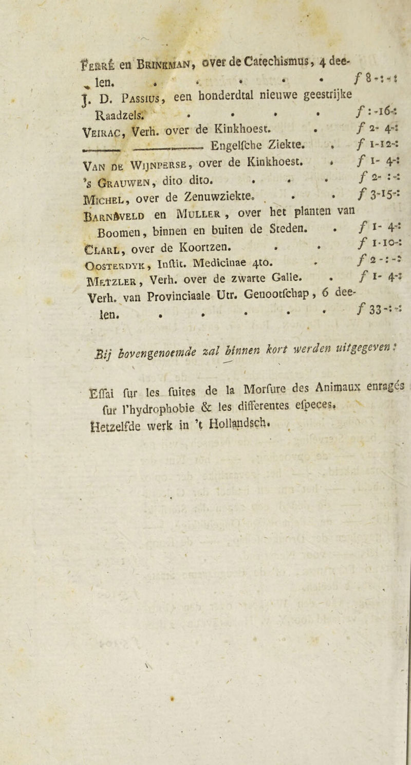 ïWÊ en Brinkman, over de Catechismus, 4dee- „ len, I. D. Passius, een honderdtal nieuwe geestrijke Van de Wijnperse, over de Kinkhoest. * f i- 4‘: *$ Grauwen, dito dito. . • • f 2 Michel, over de Zenuwziekte, . . • f 3ml5* BarnAveld en Muller , over het planten van Boomen, binnen en buiten de Steden. . f im 4*: Clarl, over de Koortzen. . • f1 10 • Oosterdyk , Inftit. Medicinae 4to. • / 2 Mrtzler , Verh. over de zwarte Galle. . f i- 4* Verh. van Provinciaale Utr. Genootfchap, 6 dee- len. • • • • * f j Bij bovengenoemde zal binnen kort werden uitgegeven:  \ j - % \ • i Eiïai fur les fuites de la Morfure des Animaux enragc» fur Phydrophobie &amp; les difFerentes efpeces» Hetzelfde werk in ’t Hollandsch. Raadzels. Veirac, Verh. over de Kinkhoest. _ . Engelfche Ziekte. . ƒ I-I2-: 0 0