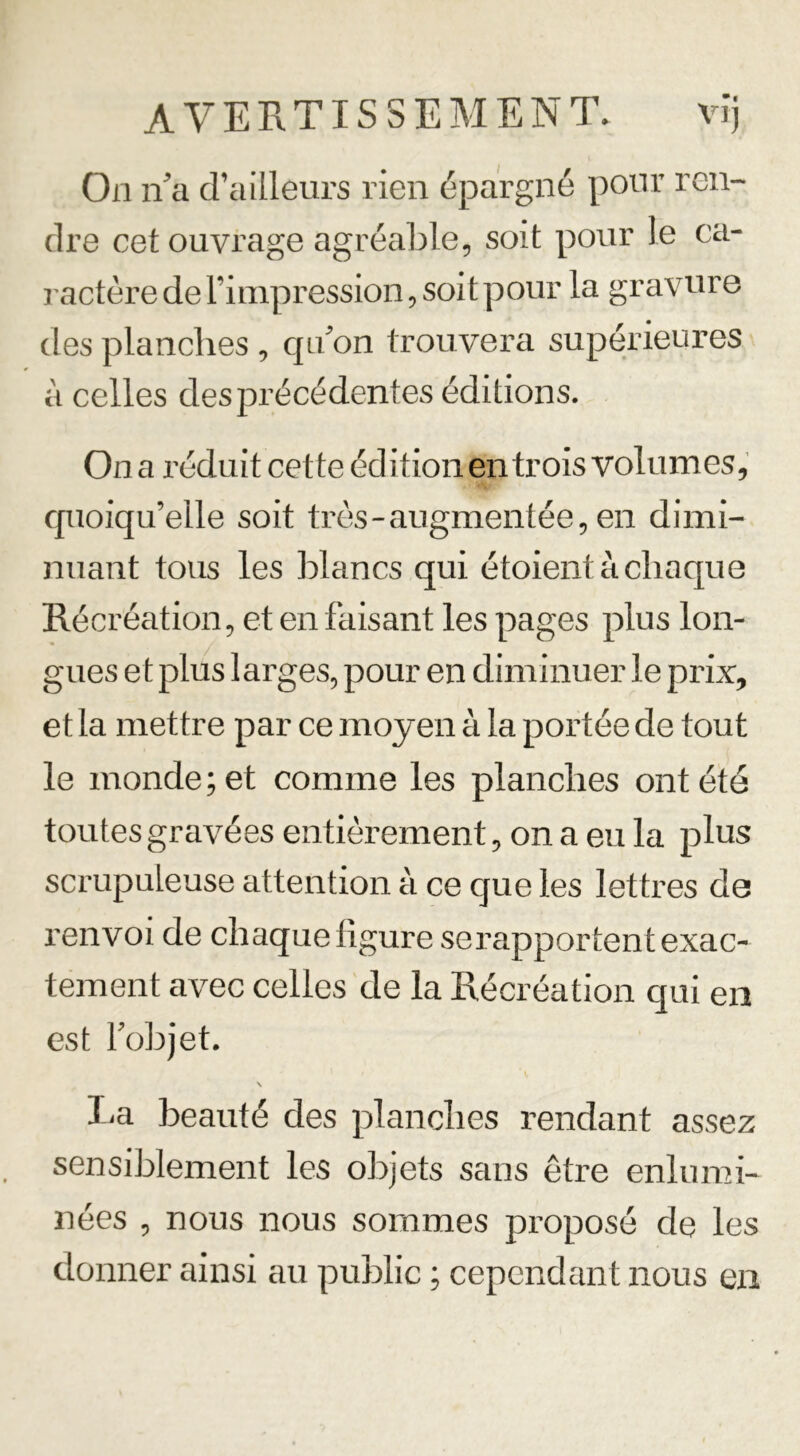 On n'a d’ailleurs rien épargné pour ren- dre cet ouvrage agréable, soit pour le ca- ractère de l’impression, soit pour la gravure des planches , qu'on trouvera supérieures à celles des précédentes éditions. On a réduit cette édition en trois volumes, quoiqu’elle soit très-augmentée, en dimi- nuant tous les blancs qui étoient à chaque Récréation, et en faisant les pages plus lon- gues et plus larges, pour en diminuer le prix, et la mettre par ce moyen à la portée de tout le monde ; e t comme les planches ont été toutes gravées entièrement, on a eu la plus scrupuLeuse attention à ce que les lettres de l’envoi de chaque figure se rapportent exac- tement avec celles de la Récréation qui en est l'objet. I t \ \ La beauté des planches rendant assez sensiblement les objets sans être enlumi- nées , nous nous sommes proposé de les donner ainsi au public ; cependant nous en