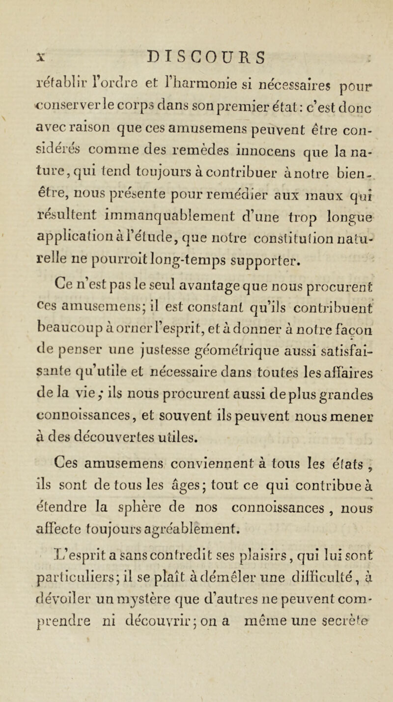 rétablir l’ordre et l’harmonie si necessaires pour conserverie corps clans son premier état : c’est donc avec raison que ces amusemens peuvent être con- sidérés comme des remedes innocens que la na- ture, qui tend toujours à contribuer à notre bien- être, nous présente pour remédier aux maux qui résultent immanquablement d’une trop longue application ai étude, que notre constitution natu- relle ne pourroit long-temps supporter. Ce n’est pas le seul avantage que nous procurent ces amuscmens; il est constant qu’ils contribuent beaucoup à orner l’esprit, et à donner à notre façon de penser une justesse géométrique aussi satisfai- sante qu’utile et nécessaire dans toutes les affaires de la vie; ils nous procurent aussi déplus grandes connoissances, et souvent ils peuvent nous mener à des découvertes utiles. Ces amusemens conviennent à tous les états , ils sont de tous les âges; tout ce qui contribue à étendre la sphère de nos connoissances , nous affecte toujours agréablement. L’esprit a sans contredit ses plaisirs, qui lui sont particuliers; il se plaît à démêler une difficulté, à dévoiler un mystère que d’autres ne peuvent com- prendre ni découvrir ; on a même une secrète