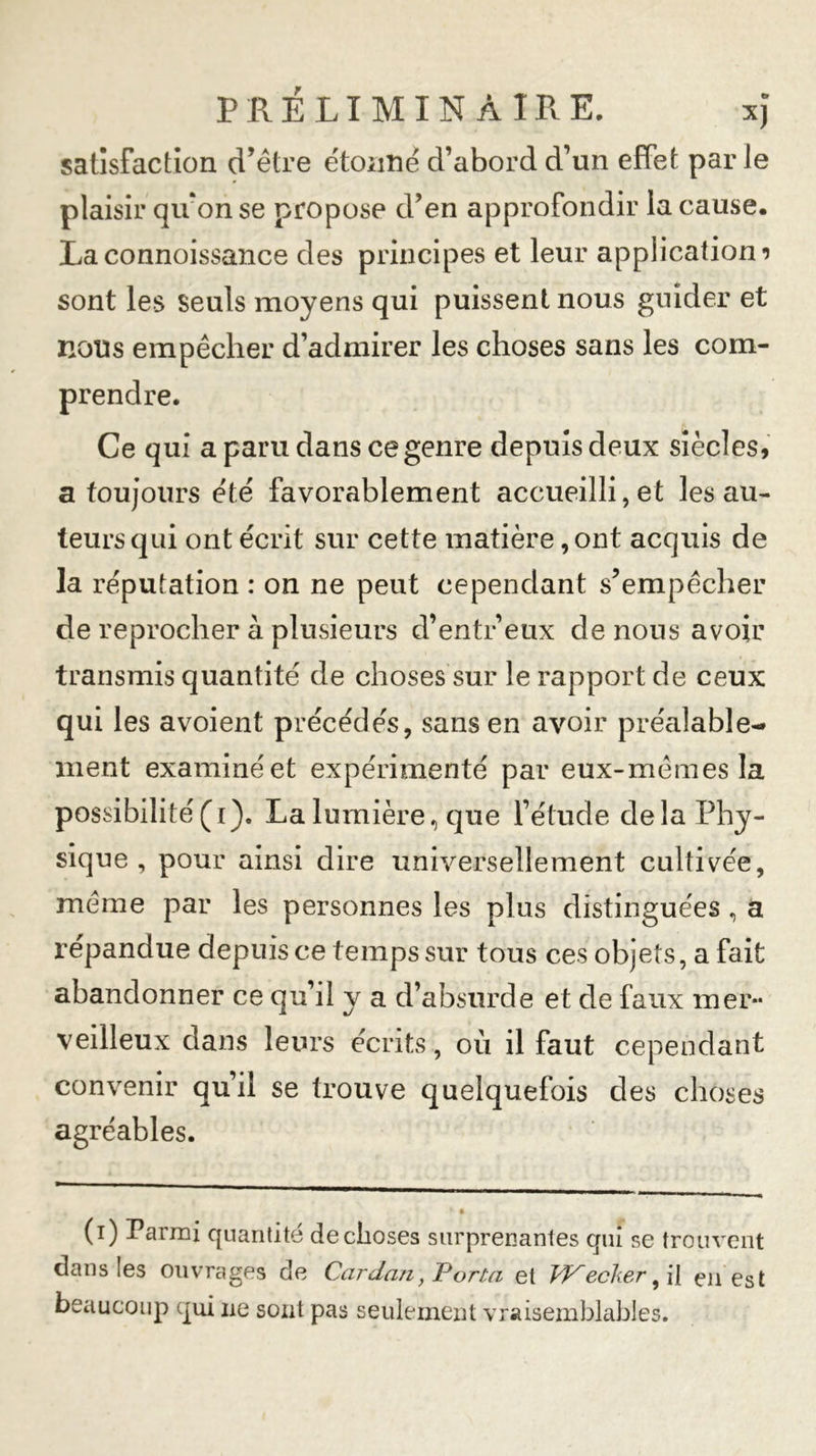 satisfaction d’être étoiiné d’abord d’un effet par Je plaisir qivon se propose d’en approfondir la cause. Laconnoissance des principes et leur application 9 sont les Seuls moyens qui puissent nous guider et nous empêcher d’admirer les choses sans les com- prendre. Ce qui a paru dans ce genre depuis deux siècles, a toujours été favorablement accueilli, et les au- teurs qui ont écrit sur cette matière, ont acquis de la réputation : on ne peut cependant s’empêcher de reprocher à plusieurs d’entr’eux de nous avoir transmis quantité de choses sur le rapport de ceux qui les avoient précédés, sans en avoir préalable-* ment examiné et expérimenté par eux-mêmes la possibilité(1). La lumière, que l’étude delà Phy- sique , pour ainsi dire universellement cultivée, même par les personnes les plus distinguées , a répandue depuis ce temps sur tous ces objets, a fait abandonner ce qu’il y a d’absurde et de faux mer- veilleux dans leurs écrits , où il faut cependant convenir qu’il se trouve quelquefois des choses agréables. (1) Parmi quantité de choses surprenantes qui se trouvent dans les ouvrages de Cardan, Porta et PKecker, il en est beaucoup qui 11e sont pas seulement vraisemblables.