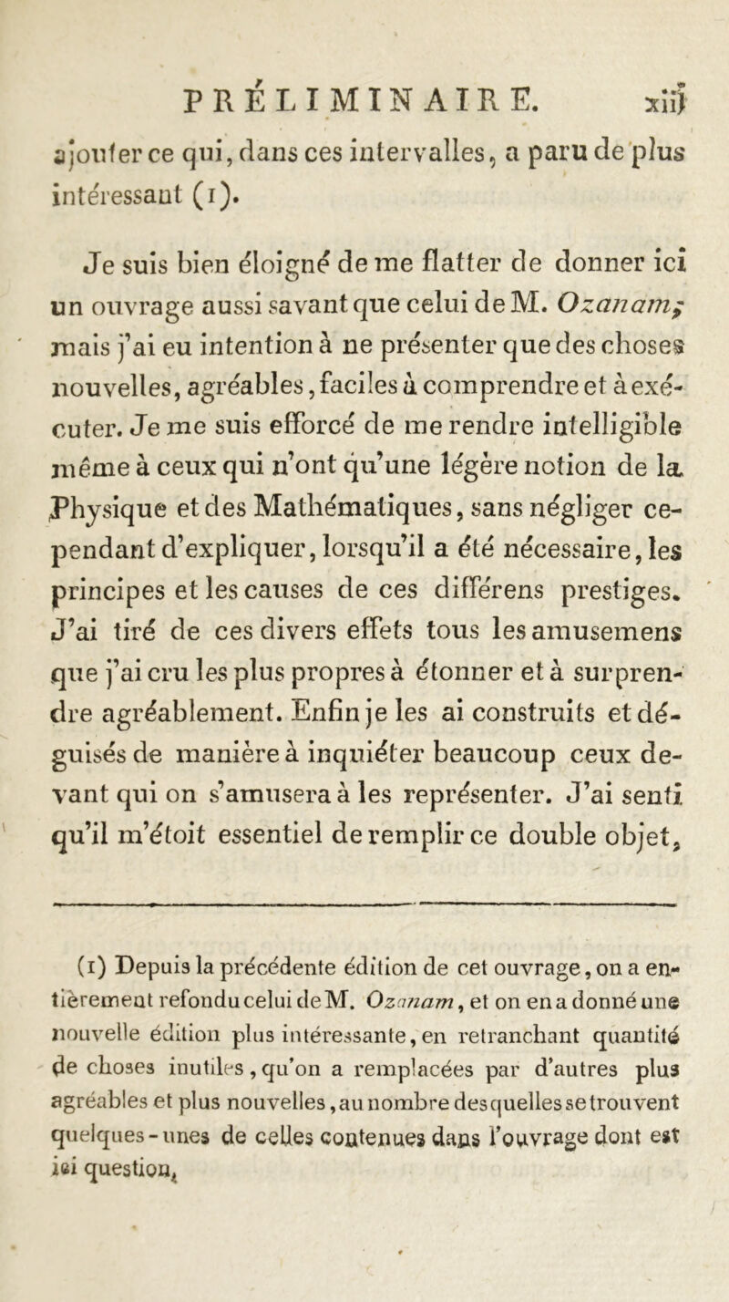 ajouter ce qui, dans ces intervalles, a paru de plus intéressant (i). Je suis bien éloigné de me flatter de donner ici un ouvrage aussi savant que celui de M. Ozcinamy mais fai eu intention à ne présenter que des choses nouvelles, agréables, faciles à comprendre et à exé- cuter. Je me suis efforcé de me rendre intelligible même à ceux qui n’ont qu’une légère notion de la Physique et des Mathématiques, sans négliger ce- pendant d’expliquer, lorsqu’il a été nécessaire, les principes et les causes de ces differens prestiges* J’ai tiré de ces divers effets tous les amusemens que j’ai cru les plus propres à étonner et à surpren- dre agréablement. Enfin je les ai construits et dé- guisés de manière à inquiéter beaucoup ceux de- vant qui on s’amusera à les représenter. J’ai senti qu’il m’étoit essentiel de remplir ce double objet. (i) Depuis la précédente édition de cet ouvrage, on a en- tièrement refondu celui de M. Ozanam, et on en a donné une nouvelle édition plus intéressante, en retranchant quantité de choses inutiles, qu’on a remplacées par d’autres plus agréables et plus nouvelles, au nombre des quelles se trouvent quelques-unes de celles contenues dans l’ouvrage dont est ici question*