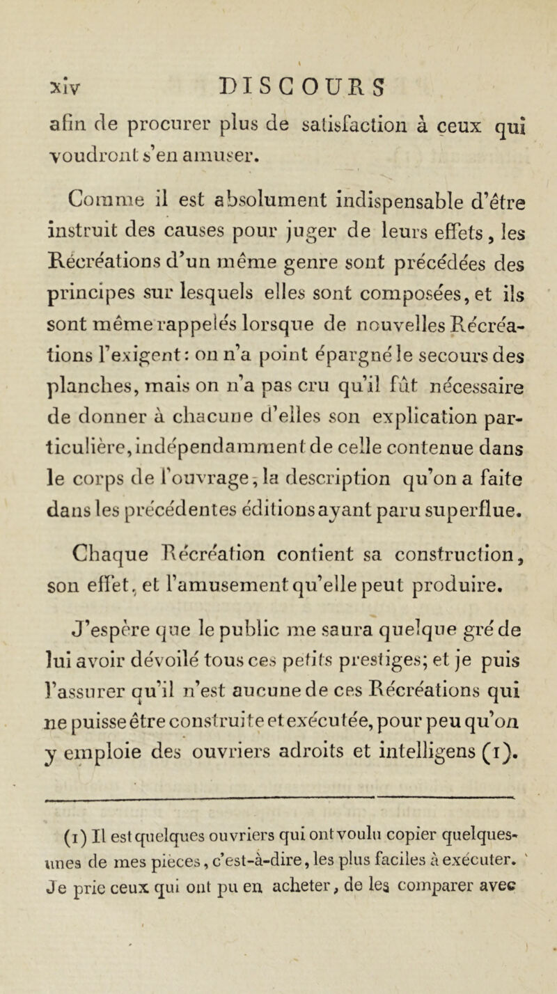 afin de procurer plus de satisfaction à ceux qui voudront s’en amuser. Comme il est absolument indispensable d’être instruit des causes pour juger de leurs effets, les Récréations d’un même genre sont précédées des principes sur lesquels elles sont composées, et ils sont même rappelés lorsque de nouvelles Récréa- tions l’exigent: on n’a point épargné le secours des planches, mais on n’a pas cru qu’il fût nécessaire de donner à chacune d’elles son explication par- ticulière, indépendamment de celle contenue dans le corps de l’ouvrage, la description qu’on a faite dans les précédentes éditions ayant paru superflue. Chaque Récréation contient sa construction, son effet, et l’amusement qu’elle peut produire. J’espère que le public me saura quelque gré de lui avoir dévoilé tous ces petits prestiges; et je puis l’assurer qu’il n’est aucune de ces Récréations qui ne puisse être construite et exécu tée, pour peu qu’on y emploie des ouvriers adroits et intelligens (i). (i) Il est quelques ouvriers qui ont voulu copier quelques* unes de mes pièces, c’est-à-dire, les plus faciles à exécuter. ' Je prie ceux qui ont pu en. acheter, de les comparer avec