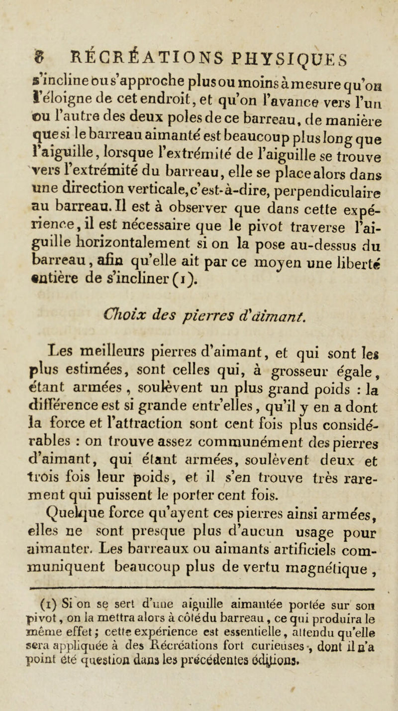 s incline ôus approche plus ou moins àmesurequ’on l’éloigne de cet endroit, et qu’on l’avance vers l’un ou l’autre des deux pôles de ce barreau, de manière quesi le baireaii aimante est beaucoup plus long que l’aiguille, lorsque l'extrémité de l’aiguille se trouve vers 1 extrémité du barreau, elle se place alors dans une direction verticale,c’est-à-dire, perpendiculaire au barreau.il est à observer que dans cette expé- rience, il est nécessaire que le pivot traverse l’ai- guille horizontalement si on la pose au-dessus du barreau, afin qu’elle ait par ce moyen une liberté entière de s’incliner (i). Choix des pierres d'aimant. Les meilleurs pierres d’aimant, et qui sont les plus estimées, sont celles qui, à grosseur égale, étant armées , soulèvent un plus grand poids : la différence est si grande entr’elles, qu’il y en a dont la force et l’attraction sont cent fois plus considé- rables : on trouve assez communément des pierres d’aimant, qui étant armées, soulèvent deux et trois fois leur poids, et il s’en trouve très rare- ment qui puissent le porter cent fois. Quelque force qu’ayent ces pierres ainsi armées, elles ne sont presque plus d’aucun usage pour aimanter. Les barreaux ou aimants artificiels com- muniquent beaucoup plus de vertu magnétique , (i) Si on se sert d’une aiguille aimantée portée sur son pivot, on la mettra alors à côtédu barreau, ce qui produira le même effet; cette expérience est essentielle, attendu qu'elle sera appliquée à des Récréations fort curieuses -, dont il n’a point été question dans les précédentes éditons.