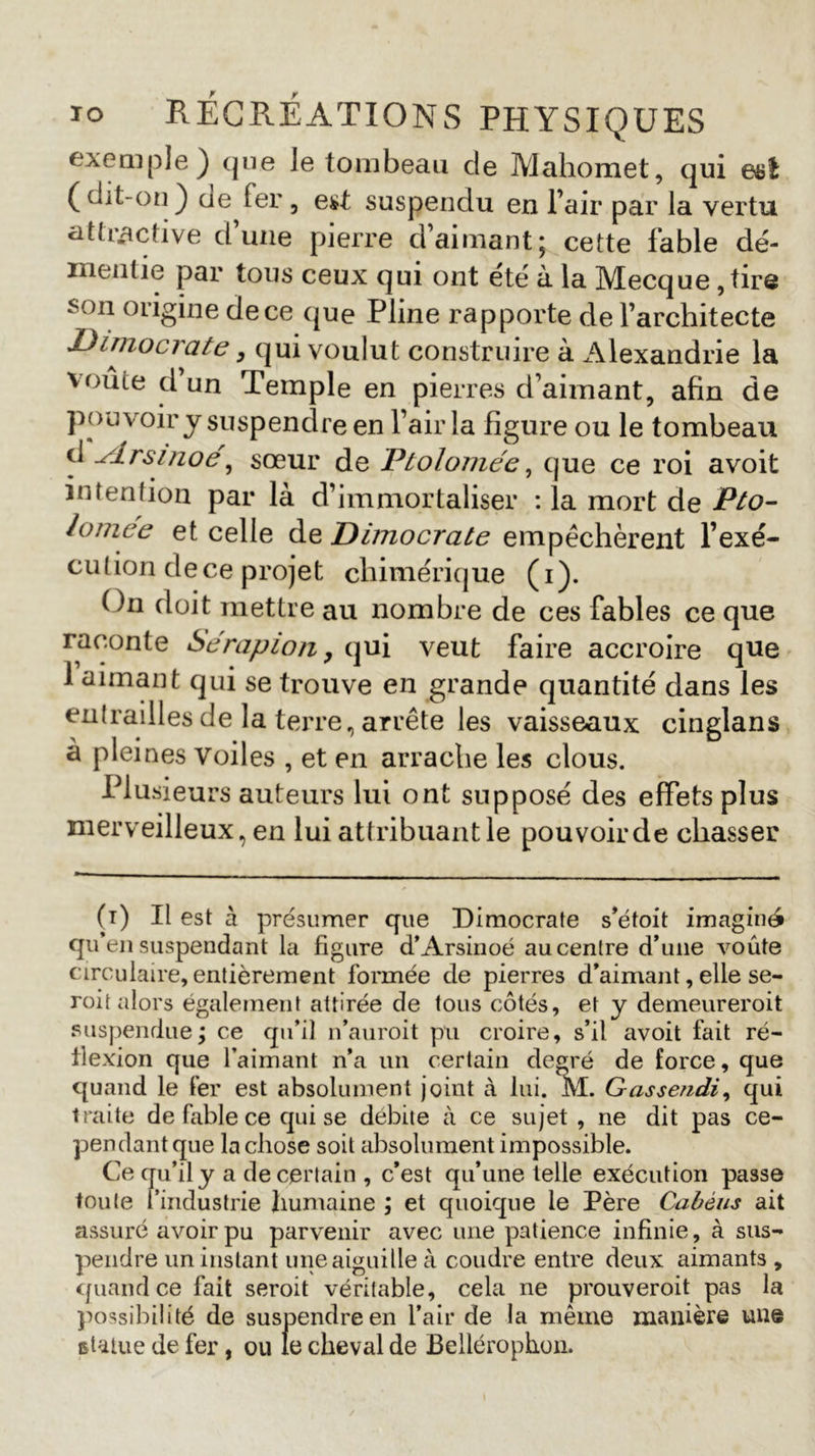 exemple) que le tombeau de Mahomet, qui est (dit-on) oe Fer , eut suspendu en l’air par la vertu attractive d’une pierre d’aimant; cette fable dé- mentie par tous ceux qui ont été à la Mecque,tire son 0l'igine de ce que Pline rapporte de l’architecte JDimocrate, qui voulut construire à Alexandrie la voûte d un Temple en pierres d’aimant, afin de pouvoir y suspendre en l’air la figure ou le tombeau d slrsinoe, sœur de P toi ornée, que ce roi avoit intention par là d’immortaliser : la mort de Pto- lomée et celle deDunocrate empêchèrent l’exé- cution dece projet chimérique (i). ( )n doit mettre au nombre de ces fables ce que raconte Serapion, qui veut faire accroire que 1 aimant qui se trouve en grande quantité dans les entrailles de la terre, arrête les vaisseaux cinglans à pleines Voiles , et en arrache les clous. Plusieurs auteurs lui ont supposé des effets plus merveilleux, en lui attribuant le pouvoirde chasser (i) Il est à présumer que Dimocrate s’étoit imaginé qu’en suspendant la figure d’Arsinoé au centre d’une voûte circulaire, entièrement formée de pierres d’aimant, elle se- roit alors également attirée de tous côtés, et y demeureroit suspendue; ce qu’il n’auroit pu croire, s’il avoit fait ré- flexion que l’aimant n’a un certain degré de force, que quand le fer est absolument joint à lui. M. Gassendi, qui traite de fable ce qui se débite à ce sujet , ne dit pas ce- pendant que la chose soit absolument impossible. Ce qu’ily a de certain , c’est qu’une telle exécution passe toute l’industrie humaine ; et quoique le Père Cabàus ait assuré avoir pu parvenir avec une patience infinie, à sus- pendre un instant une aiguille à coudre entre deux aimants , quand ce fait seroit véritable, cela ne prouveroit pas la