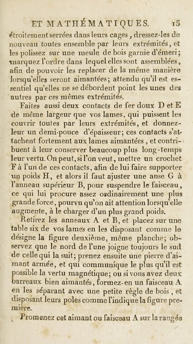 étroitement serrées dans leurs cages, dressez-Ies de nouveau toutes ensemble par leurs extrémités, et les polissez sur une meule de bois garnie d’émeri ; marquez l’ordre dans lequel elles sont assemblées, afin de pouvoir les replacer de la même manière lorsqu’elles seront aimantées; attendu qu’il est es- sentiel quelles ne se débordent point les unes des autres par ces mêmes extrémités. Faites aussi deux contacts de fer doux D et E de même largeur que vos lames, qui puissent les couvrir toules par leurs extrémités, et donnez- leur un demi-pouce d’épaisseur; ces contacts s’at- tachent fortement aux lames aimantées , et contri- buent à leur conserver beaucoup plus long-temps leur vertu. On peut, si l’on veut, mettre un crochet F à 1’ un de ces contacts, afin de lui faire supporter un poids H, et alors il faut ajuster une anse G à l’anneau supérieur B, pour suspendre le faisceau, ce qui lui procure assez ordinairement une plus grande force, pourvu qu’on ait attention lorsqu’elle augmente, à le charger d’un plus grand poids. Retirez les anneaux A et B, et placez sur une table six de vos lames en les disposant comme le désigne la figure deuxième, meme planche; ob« servez que le nord de l’une joigne toujours le sud de celle qui la suit; prenez ensuite une pierre d’ai- mant armée, et qui communique le plus qu’il est possible la vertu magnétique; ou si vous avez deux barreaux bien aimantés, formez-en un faisceau A en les séparant avec une petite règle de bois , et disposant leurs pôles comme l’indique la figure pre- mière. , From enez cet aimant ou faisceau A sur la rangée