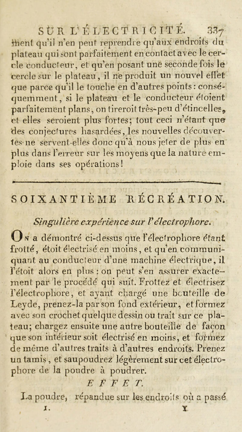 fcfaent qu’il n’en peut reprendre qu’aux endroits du plat eau qui sont parfaitement en contact avec le cer- cle conducteur, et qu’en posant unë seconde fois le cercle sur le plateau, il ne produit un nouvel effet que parce qu’il le touche en d’autres points : consé- quemment, si le plateau et le conducteur étoient parfaitement plans, on tireroit très-peu d’étincelles,, et elles seroient plus fortes; tout ceci n’étant que des conjectures hasardées, les nouvelles découver- tes-lie servent-elles donc qu’à nous jeter de plus en plus dans l’erreur sur les moyens que la nature em- ploie dans ses opérations! SOIXANTIEME RECREATION* Singulière expérience sur F électrophore. Otf a démontré ci-dessus que Y électrophore étant frotté, étoitélectrisé en moins, et qu’en communi- quant au conducteur d’une machine électrique, il l’étoit alors en plus : on peut s’en assurer exacte- ment par le procédé qui suit. Frottez et électrisez l’électrophore, et ayant chargé une bouteille de Leyde, prenez-la par son fond extérieur, etformez avec son crochet quelque dessin ou trait sur ce pla- teau; chargez ensuite une autre bouteille de façon que son intérieur soit électrisé en moins, et formez de même d’autres traits à d’autres endroits. Prenez un tamis , et saupoudrez légèrement sur cet électro- phore de la poudre à poudrer. EFFET\ La poudre, répandue sur les.endroîts où a passé i* X