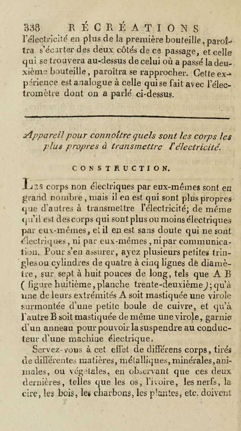 l'électricité en plus de la première bouteille, paroî-» tra s’écarter des deux côtés de ce passage, et celle qui se trouvera au-dessus de celui où a passé la deu- xième bouteille, paroîtra se rapprocher. Cette ex-1 perience est analogue à celle quise fait avec l’élec- tromètre dont on a parlé ci-dessus. ■ — ' ■ -■  ——.—— Appareil pour cojinoitre quels sont les corps les plus propres à transmettre f électricité. CONSTRUCTION. 1j2S corps non électriques par eux-mêmes sont en grand nombre , mais il en est qui sont plus propres que d autres à transmettre l'électricité; de même qu'il est des corps qui sont plus ou moins électriques par eux-mêmes, et il en est sans doute qui ne sont électriques, ni par eux-mêmes , ni par communica- tion. Pour s’en assurer, ayez plusieurs petites trin- gles ou cylindres de quatre à cinq lignes de diamè- tre, sur sept à huit pouces de long, tels que A B ( figure huitième, planche trente-deuxième J; qu’à une de leurs extrémités A soit mastiquée une virole surmontée d’une petite boule de cuivre, et qu’à l'autre B soit mastiquée de même une virole, garnie d’un anneau pour pouvoir la suspendre au conduc- teur d’une machine électrique. Servez-vous à cet effet de différens corps, tirés de différentes matières, métalliques, minérales,ani- males, ou végétales, en observant que ces deux dernières, telles que les os, l’ivoire, les nerfs, la cire, les bois, le* charbons, les plantes, etc. doivent