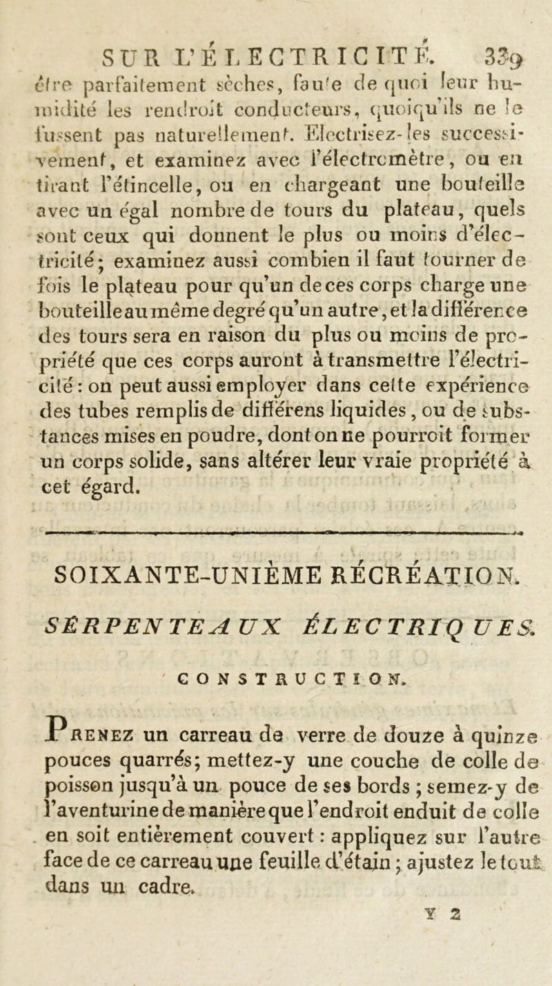 SUR L’ELECTRICITE. 33&lt;&gt; être parfaitement sèches, fau'e de quoi leur hu- midité les rend roi t conducteurs, quoiqu’ils ne le lussent pas naturellement. Electrisez-les successi- ■veinent, et examinez avec i’électrcmètre, ou en tirant l’étincelle, ou en chargeant une bouteille avec un égal nombre de tours du plateau, quels sont ceux qui donnent le plus ou moins d’élec- tricité; examinez aussi combien il faut tourner de fois le plateau pour qu’un de ces corps charge une bouteille au meme degré qu’un autre, et la différence des tours sera en raison du plus ou moins de pro- priété que ces corps auront à transmettre l’électri- cité : on peut aussi employer dans cette expérience des tubes remplis de difïérens liquides , ou de subs- tances mises en poudre, dont on ne pourroit former* un corps solide, sans altérer leur vraie propriété à cet égard. SOIXANTE-UNIÈME RÉCRÉATION. SERPENTEAUX ÉLECTRIQUES. ' CONSTRUCTION. P re nez un carreau de verre de douze à quinze pouces quarrés; mettez-y une couche de colle de poisson jusqu’à un pouce de ses bords ; semez-y de l’aventurine de manière que l’endroit enduit de colle en soit entièrement couvert : appliquez sur l’autre face de ce carreau une feuille d’étain ; ajustez le tout dans un cadre. Y Z