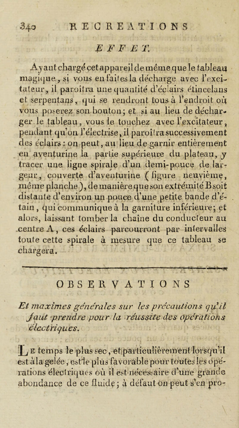 RECREATIONS E F F E T. Ayant chargé cet appareilde même que le tableau magique., si vous en faites la décharge avec l’exci- tateur, il paraîtra une quantité d’éclairs étincelans et serpentans, qui se rendront tous à l’endroit où vous poserez son bouton; et si au lieu de déchar- ger le tableau, vous le touchez avec l’excitateur &gt; pendant qu’on l’électrise,il paroîtrasuccessivement des éclairs : on peut, au lieu de garnir entièrement en aventurine la partie supérieure du plateau, y tracer une ligne spirale d’un demi-pouce de lar- geur, couverte d’aventurine (ligure neuvième, même planche), de manière que son extrémité B soit distante d’environ un pouce d’une petite bande d’é- tain , qui communique à la garniture inférieure; et alors, laissant tomber la chaîne du conducteur au centre A, ces éclairs parcourront par intervalles toute cette spirale à mesure que ce tableau se chargera. OBSERVATIONS % Et maximes générales sur les précautions qu'il Jaut prendre pour la réussite des opérations électriques. l'j e temps le plus sec, et particulièrement lorsqu’il est à la gelée, estle plus favorable pour toutes les opé- rations électriques où il est nécessaire d’une grande abondance de ce fluide j à défaut on peut s’en pro-