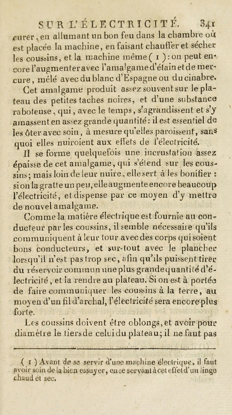 ciivev, en allumant un bon feu dans la chambre où est placée la machine, en faisant chauffer et sécher les cousins, et la machine même ( 1 ) : on peut en- core l’augmenteravec ramalgamed’étainetdemer- cure, mêlé avec du blanc d’Espagne ou du cinabre. Cet amalgame produit assez souvent sur le pla- teau des petites taches noires, et d’une substance raboteuse, qui, avec le temps, s’agrandissent et s’y amassent en assez grande quantité : il est essentiel de les ôter avec soin, à mesure quelles paroissent, san$ quoi elles nuiroient aux effets de l’électricité. Il se forme quelquefois une incrustation assez épaisse de cet amalgame, qui s'étend sur les cous- sins; mais loin de leur nuire, elle sert à les bonifier : si on la gratte un peu, elle augmente encore beaucoup l’électricité, et dispense par ce moyen d’y mettre de nouvel amalgame. Comme la matière électrique est fournie au con- ducteur parles coussins, il semble nécessaire qu’ils communiquent à leur tour avec des corps qui soient bons conducteurs, et sur-tout avec le plancher lorsqu’il 11’est pas trop sec, afin qu’ils puissent tirer duréservoircommnnuneplusgrandequantitéd’é- lectricité, et la rendre au plateau. Si on est à portée de faire communiquer les coussins à la terre, au moyen d’un fil d’archal, l’électricité sera encore plus forte. Les coussins doivent être ob!ongs,et avoir pour diamètre le tiersde celuidu plateau; il 11e faut pas ( 1 ) Avant de se servir d’une machine électrique, il faut avoir soin de U bien essuyer, en se servant à cet effet d’uu iingo chaud et sec.