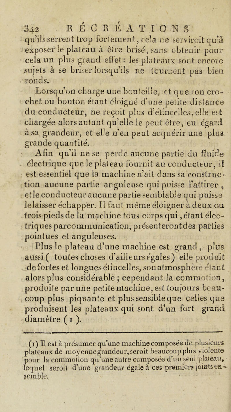 qu’ils serrent trop fortement, cela ne servirent qu’à exposer le plateau à ê!re brisé, sans obtenir pour cela un plus grand elïet : les plateaux sont encore sujets à se briser lorsqu’ils ne tournent pas bien ronds. Lorsqu’on charge une bouteille, et que son cro- chet ou bouton étant éloigné d’une petite distance du conducteur, ne reçoit plus d’étinceiles, elle est chargée alors autant qu’elle le peut être, eu égard à sa grandeur, et elle n’en peut acquérir une plus grande quantité. Afin qu’il ne se perde aucune partie du fluide électrique que le plateau fournit au conducteur, il est essentiel que la machine n’ait dans sa construc- tion aucune partie anguleuse qui puisse l’attirer , elle conducteur aucune partie semblable qui puisse lelaisser échapper. 1 i faut même éloigner à deux cai trois pieds de la machine tous corps qui, étant élec- triques parcommunicalion, présenteront des parties pointues et anguleuses. Plus le plateau d’une machine est grand, pins aussi ( toutes choses d’ailleurs égales) elle produit de fortes et longues étincelles, sou atmosphère étant alors plus considérable ; cependant la commotion, produite par une petite machine, est toujours beau- coup plus piquante et plus sensible que celles que produisent les plateaux qui sont d’un fort grand diamètre ( i ). (i) Il est à présumer qu’une machine composée de plusieurs plateaux de moyenne grandeur, seroit beaucoup plus violente pour la commotion qu’une autre composée d’un seul plateau, lequel seroit d’une grandeur égale à ces premiers joints en**^ semble.