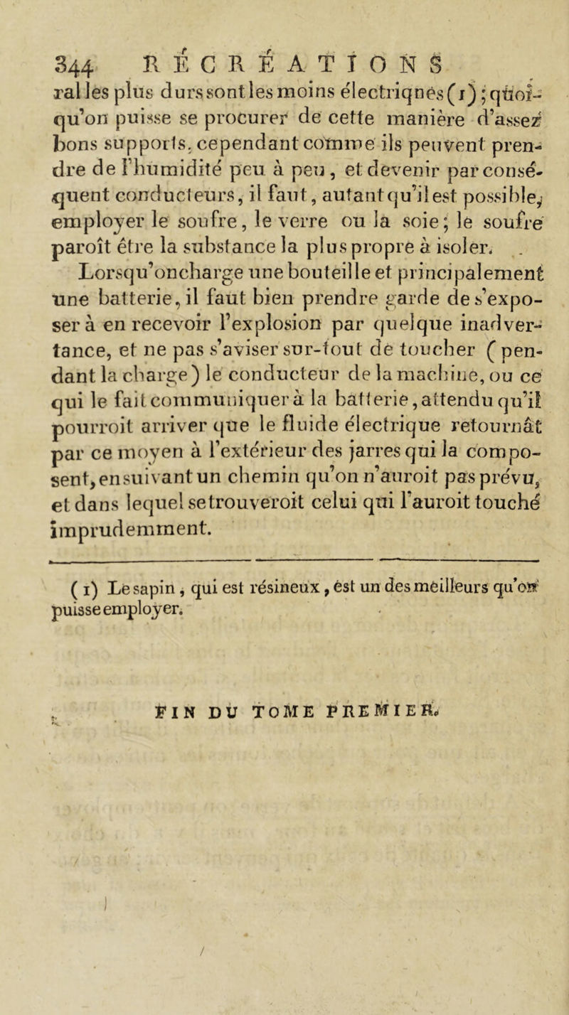 rai les plus durs sont les moins e'lectriqnés(i) ; quoi- qu’on puisse se procurer de cette manière d’assez bons supports, cependant comme ils peuvent pren- dre de Fhumidité peu h peu , et devenir par consé- quent conducteurs, il faut, autant qu’il est possible,? employer le soufre, le verre ou la soie; le soufre paroît être la substance la plus propre à isoler. Lorsqu’oncharge une bouteille et principalement une batterie, il faut bien prendre garde de s’expo- ser à en recevoir l’explosion par quelque inadver- tance, et ne pas s’aviser sur-tout dé toucher ( pen- dant la charge) le conducteur de la machiné, ou ce qui le fait communiquer à la batterie, attendu qu’ii pourroit arriver que le fluide électrique retournât par ce moyen à l’extérieur des jarres qui la compo- sent,ensuivant un chemin qu’on n’auroit pasprévu, et dans lequel setrouveroit celui qui fauroit touché imprudemment. ( i) Le sapin , qui est résineux, est un des meilleurs quW puisse employer. -, * FIN DU TOME PREMIER. \ / I