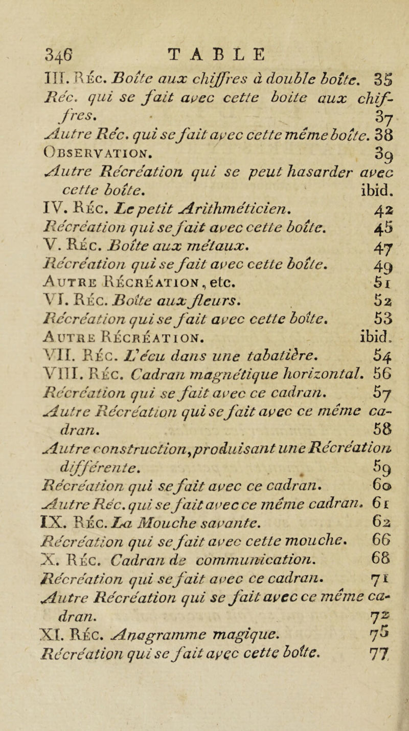 III. RÉc. Boîte aux chiffres à double boîte. 3S Bec. qui se fait avec cetle boite aux chif- fres. • 37 slutre Bec. qui se fait avec cette même boîte. 38 Observation. 3g Slutre Bécréation qui se peut hasarder avec cette boîte. IV. Rec. Le petit -A rithm et ici en. Bécreation qui sefait avec cette boîte. V. Réc. Boîte aux jnétaux. Bécreation qui se fait avec cette boîte. Autre Récréation,etc. \ T. Réc. Boite aux fleurs. Bécréation qui se fait avec cetle boite. Autre Récréation. VII. RÉc. Vécu dans une tabatière. VIII. RÉC. Cadran magnétique horizontal. 56 Bécréation qui se fait avec ce cadran. 5j ylutre Bécréation qui se fait avec ce même ca- dran. 58 ylutre construction ^produisant une Bécréation différente. 5 g Bécréation qui se fait avec ce cadran. 60 -Autre Bée. qui se fait avec ce même cadran. 61 IX. RÉc. La Mouche savante. 63 Bécréation qui se fait avec cette mouche. CG X. Réc. Cadran de communication. 68 Bécréation qui sefait avec ce cadran. 71 ylutre Bécréation qui se fait avec ce meme ca- dran. 72 XI. RÉc. uAnagramme magique. 7^ Bécréation qui se fait avec cette botte. 77 ibid. 42 45 47 49 5x 5z 53 ibid. 54