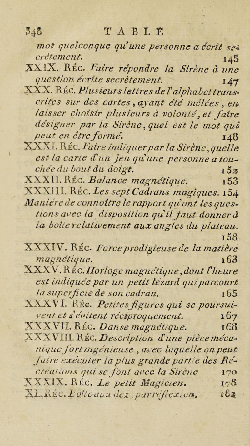 T AELE mot quelconque qu une personne a écrit se* crétement. i45 XXIX. Rec. Faire répondre la Sirène à une question écrite secrètement. 14-7 XXX. RÉC. Plusieurs lettres de l'alphabet trans- crites sur des cartes, ayant été mêlées . en laisser choisir plusieurs à volonté, et faire désigner par la Sirène, quel est le mot qui peut en être formé. 148 XXXI. Réc. Faire indiquer par la Sirène .quelle est la carte d'un jeu quune personne a tou- chée du bout du doigt. 1 53 XXX11. RÉc. Balance magnétique. 153 XXXill. RÉc. Les sept Cadrans magiques, 164 Manière de connoître le rapport qu'ont les ques- tions avec la disposition qu'il faut donner à La boite relativement aux angles du plateau. i58 XXXIV. RÉc. Force prodigieuse de la matière magnétique. i63 XXXV. R kc. Horloge magnétique .dont l'heure est indiquée par un petit lézard qui parcourt la superfcie de son cadran. 165 XXXVI. RÉc. Petitesfgures qui se poursui- vent et s'évitent réciproquement. 167 XXXVJ I. RÉC. Danse magnétique. 168 XXXVIJ T RÉc. Description dune pièce méca- nique fort ingénieuse . avec laquelle on peut faire exécuter la plus grande partie des Ré- créations qui se font avec la Sirène 170 XXXIX. RÉc. Le petit Magicien. 178 XL. RÉc. L ojte au a dez, parré/lcxton. x 63