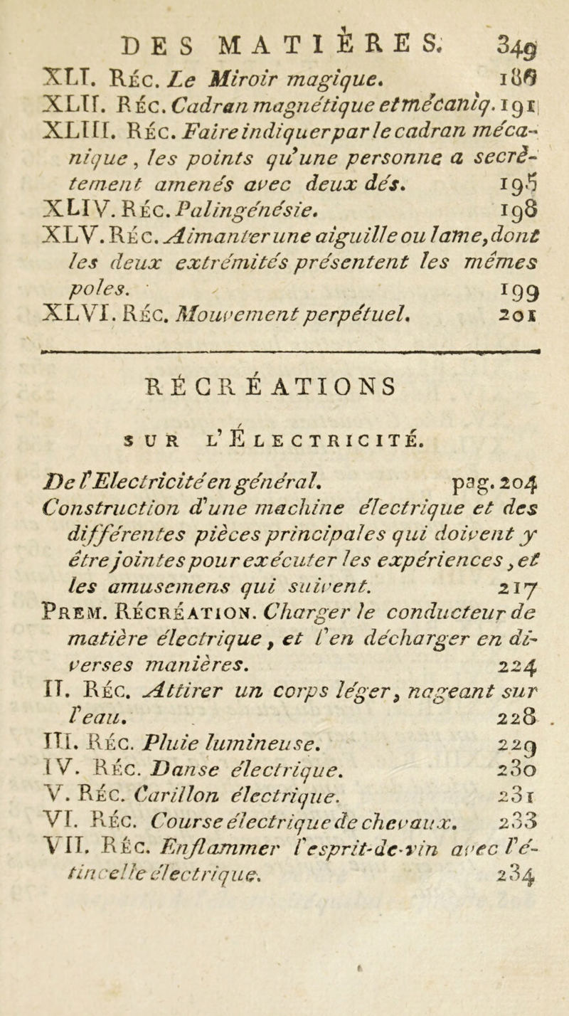 XLT. Réc. Le Miroir magique. 1 XLir. R Éc. Cadran magnétique etmêcanlq. igij XLIIF. Réc. Faire indiquerpar le cadran méca- nique , les points qu une personne a secrè- tement amenés avec deux dés. 19^ XLI \/T. R Éc. Palingénésie. 198 XLV. Réc. Aimanter une aiguille ou 1 amendant les deux extrémités présentent les mêmes pôles, 'y 199 XL VI. Réc. Mouvement perpétuel. 2 01 RÉCRÉ ATIONS / sur l’ Electricité. De T Electricité en gén éra l. p a g. 2 04 Construction d'une machine électrique et des différentes pièces principales qui doivent y être jointes pour exécuter les expériences &gt; et les amuscmens qui suivent. 217 Prem. Récréation. Charger le conducteur de matière électrique, et Cen décharger en di- verses manières. 224 [T. Réc. Attirer un corps léger9 nageant sur Veau. . 228 . TTl. Réc. Pluie lumineuse. 229 (V. RÉc. Danse électrique. 280 Y. RÉc. Carillon électrique. 23 j VI. RÉc. Course électrique de chevaux. 2 33 VIT. RÉc. Enflammer f esprit-de- vin avec Té- tin cel le électriq u e, 2 84